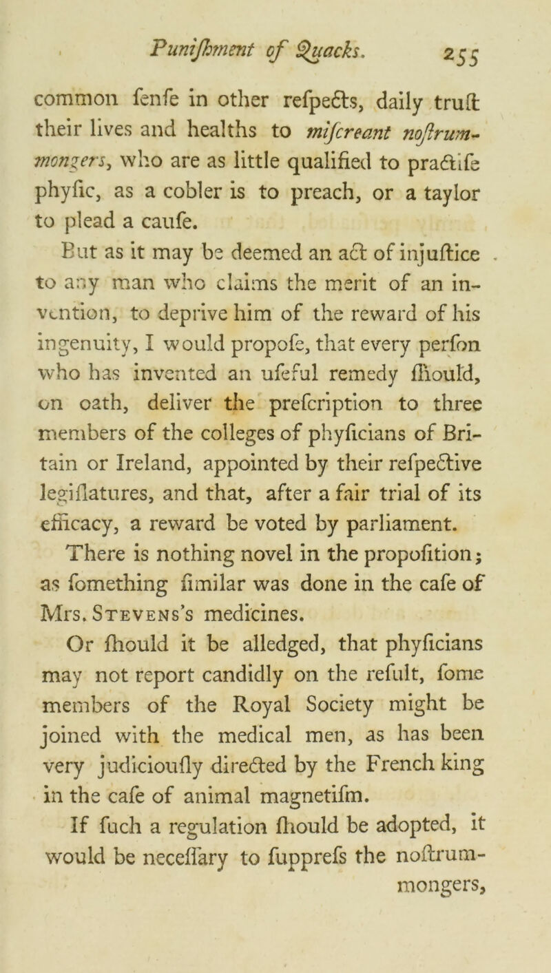 common fenfe in other refpedts, daily trull their lives and healths to mijcreant nojlrum- monzers, who are as little qualified to pradtife phyfic, as a cobler is to preach, or a taylor to {dead a caufe. But as it may be deemed an a£l of mjuflice . to any man who claims the merit of an in- vention, to deprive him of the reward of his ingenuity, I would propofe, that every perfon who has invented an ufeful remedy fiiould, on oath, deliver the prefeription to three members of the colleges of phyficians of Bri- tain or Ireland, appointed by their refpedlive legifiatures, and that, after a fair trial of its efficacy, a reward be voted by parliament. There is nothing novel in the propofition; as fomething fimilar was done in the cafe of Mrs. Stevens’s medicines. Or fhould it be alledged, that phyficians may not report candidly on the refult, fome members of the Royal Society might be joined with the medical men, as has been very judicioufiy directed by the French king in the cafe of animal magnetifm. If fuch a regulation fiiould be adopted, it would be neceffary to fupprefs the noftrum- mongers,