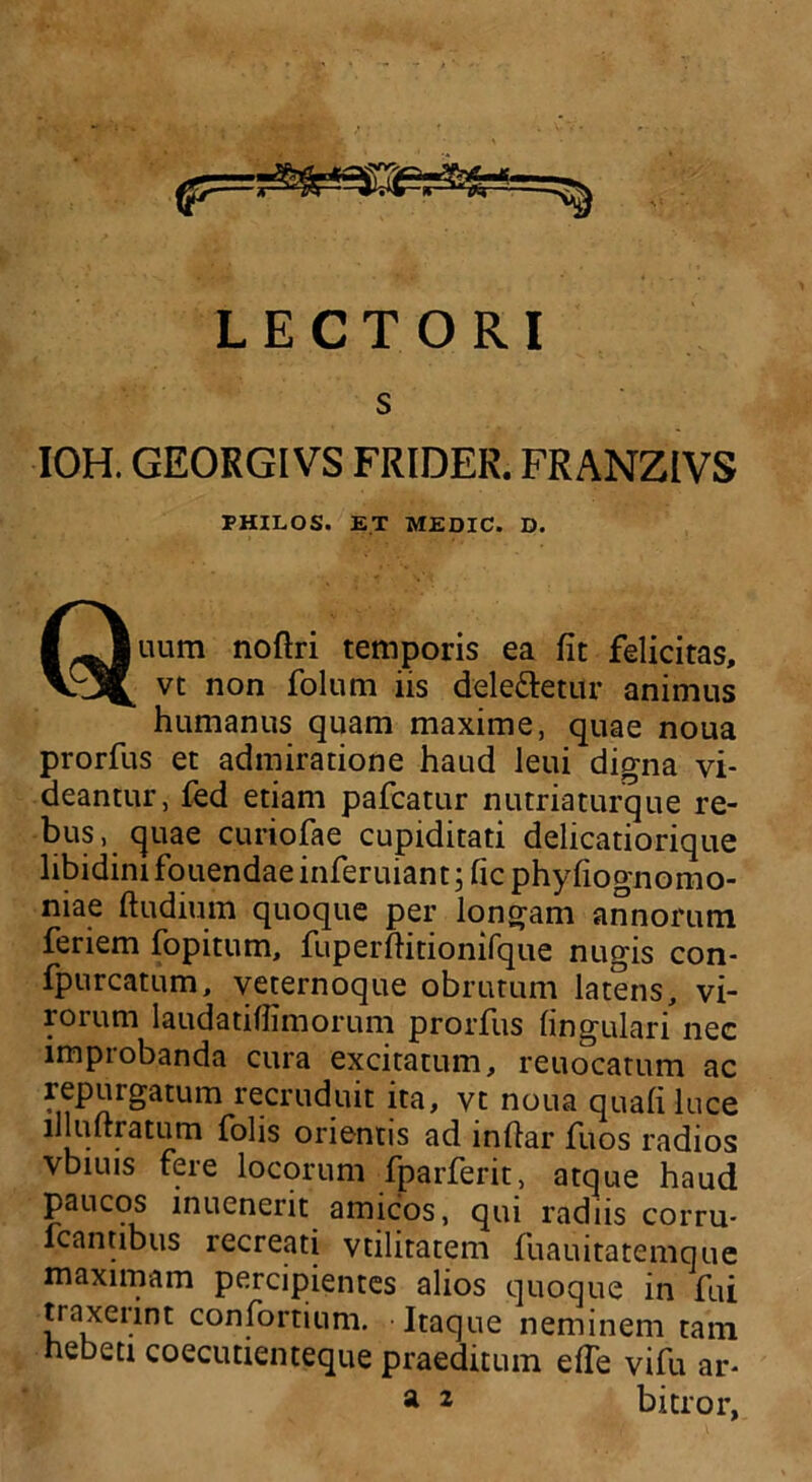 LECTORI IOH. GEORGIVS FRIDER. FRANZIVS FHILOS. ET MEDIC. D. Quum noftri temporis ea fit felicitas, vt non folum iis dele&etur animus humanus quam maxime, quae noua prorfus et admiratione haud leui digna vi- deantur, fed etiam pafcatur nutriaturque re- bus, quae curiofae cupiditati delicatiorique libidini fouendae inferuiant; fic phyfiognomo- niae ftudium quoque per longam annorum feriem fopitum, fuperfiitionifque nugis con- fpurcatum, veternoque obrutum latens, vi- rorum laudatiflimorum prorfus lingulari nec improbanda cura excitatum, reuocatum ac repurgatum recruduit ita, vt noua quali luce lllulrratum folis orientis ad infiar fuos radios vbiuis fere locorum fparferit, atque haud paucos inuenerit amicos, qui radiis corru- fcantibus recreati vtilitatem fuauitatemque maximam percipientes alios quoque in fui traxeiint confortium. Itaque neminem tam hebeti coecutienteque praeditum elTe vifu ar-