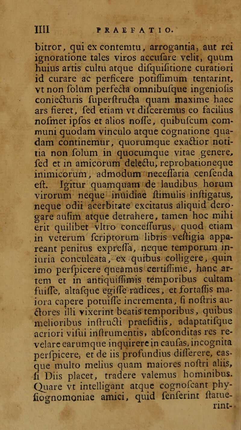 bitror, qui excontemtu, arrogantia, aut rei ignoratione tales viros accufare velit, quum huius artis cultu atque difquifitione curatiori id curare ac perficere potiffimum tentarint, vt non folum perfedla omnibufque ingeniolis coniedluris fuperftrudta quam maxime haec ars fieret, fed etiam vt difceremus eo facilius nofmet ipfos et alios nofTe, quibufcum com- muni quodam vinculo atque cognatione qua- dam continemur, quorumque exactior noti- tia non folum in quocumque vitae genere, fed et in amicorum deledtu, reprobationeque inimicorum, admodum neceffaria cenfenda efl. Igitur quamquam de laudibus horum virorum neque iniiidiae flimulis infligatus, neque odii acerbitate excitatus aliquid dero- gare aufim atque detrahere, tamen hoc mihi erit quilibet vitro concefTurus, quod etiam in veterum fcriptorum libris veffigia appa- reant penitus exprefla, neque temporum in- iuria conculcata, ex quibus colligere, quin imo perfpicere queamus certiffinie, hanc ar- tem et in antiquiflimis temporibus cultam fuifTe, altafque egi fle radices, et fortaflis ma- iora capere potuiffe incrementa, fi noftris au- dlores illi vixerint beatis temporibus, quibus melioribus inflrudti praefidiis, adaptatifque acriori vifui inflrumentis» abfconditas res re- velare earumque inquirere in caufas, incognita perfpicere, et de iis profundius differere, eas- que multo melius quam maiores noftri aliis, fi Diis placet, tradere valemus hominibus. Quare vt intelligant atque cognofcant phy- fiotrnomoniae amici, quid fenferin.t {latue- rint- •