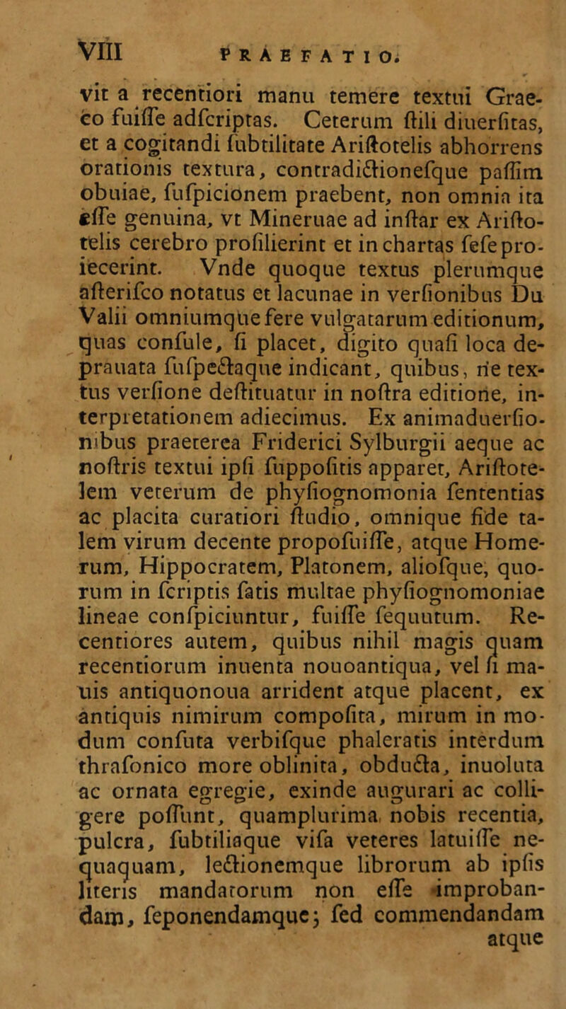 vit a recentiori manu temere textui Grae- co fuifle adfcriptas. Ceterum ftili diuerfitas, et a cogitandi fubtilitate Ariftotelis abhorrens orationis textura, contradittionefque pafiim obuiae, fufpicionem praebent, non omnia ita effe genuina, vt Mineruae ad inftar ex Arifto- telis cerebro profilierint et in chartas fefepro- iecerint. Vnde quoque textus plerumque afterifco notatus et lacunae in verfionibus Du Valii omniumquefere vulgatarum editionum, quas confule, fi placet, digito quafi loca de- prauata fufpe&aque indicant, quibus, rie tex- tus verfione deftituatur in nofira editione, in- terpretationem adiecimus. Ex animaduerfio- mbus praeterea Friderici Sylburgii aeque ac noftris textui ipfi fuppofitis apparet, Ariftote- lem veterum de phyfiognomonia fententias ac placita curatiori ftudio, omnique fide ta- lem virum decente propofiiifie, atque Home- rum, Hippocratem, Platonem, aliofque, quo- rum in fcriptis fatis multae phyfiognomoniae lineae confpiciuntur, fuifie fequutum. Re- centiores autem, quibus nihil magis quam recentiorum inuenta nouoantiqua, vel fi ma- uis antiquonoua arrident atque placent, ex antiquis nimirum compofita, mirum in mo- dum confuta verbifque phaleratis interdum thrafonico more oblinita, obdu&a, inuoluta ac ornata egregie, exinde augurari ac colli- gere pofiunt, quamplurima nobis recentia, pulcra, fubtiliaque vifa veteres latuilfe ne- quaquam, le&ionemque librorum ab ipfis literis mandatorum non efie -improban- dam, feponendamque; fed commendandam atque