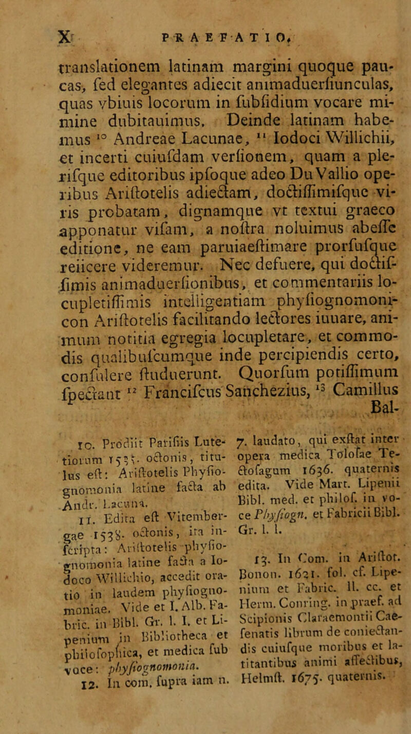 translationem latinam margini quoque pau- cas, fed elegantes adiecit ammaduerliunculas, quas vbiuis locorum in fub fidium vocare mi- mine dubitauimus. Deinde latinam habe- mus 10 Andreae Lacunae, “ Iodoci Willichii, et incerti cuiufdam verfionem, quam a ple- rifque editoribus ipfoque adeo Du Vallio ope- ribus xAriflotelis adiedam, dodiflimifque vi- ris probatam, dignamque vt textui graeco apponatur vifam, a noftra noluimus abefTc editione, ne eam paruiaeftimare prorfufaue reiicere videremur. Nec defuere, qui dodif fimis animaduerlionibus, et commentariis lo- cupletiffimis inteliigentiam phyfiognomoni- con Ariftotelis facilitando ledores iuuare, ani- mum notitia egregia locupletare, et commo- dis qualibutcumque inde percipiendis certo, confidere ftuduerunt. Quorfum potiffimum foedant 12 Francifcus Sanchezius,13 Camillus F Bal- io. Prodiit Paliliis Lute- tiornm T53*. octonis, titu- lus eft: Ariftotelis Phyfio- gnomonia lati ne lacta ah Andr. Lacuna. 1 r. Edita eft Vitember- gae r53S- odonis, ira in- fcripta: Ariftotelis pliyfio- gnomonia latine faftn a Io- doco Willichio, accedit ora- tio in laudem phyfiogno- moniae. Vide et I. Alb. Fa- bric. in Bibi. Gv. 1. I. et Li- penium in Bibliotheca et pbHofopluca, et medica fub voce: phyjtognomo ni a. 12. In com. fupra iam n. 7. laudato, qui exftat inter opera medica 1 olofae Te- £tofagum 1636. quaternis edita. Vide Mart. Lipenii Bibi. rned. et philof. in vo- ce Phjrfiogn. et Fabricii Bibi. Gr. I. 1. 13. In Com. in Ariftot. Bonon. 1621. fol. cf. Lipe- nium et Fabric. 11. cc. et Herm. Conring. inpraef. ad Scipionis Claraemontii Cae- fenatis librum de conie&an- dis cuiufque moribus et la- titantibus animi atTeitibus, Helmft. 1675. quaternis.