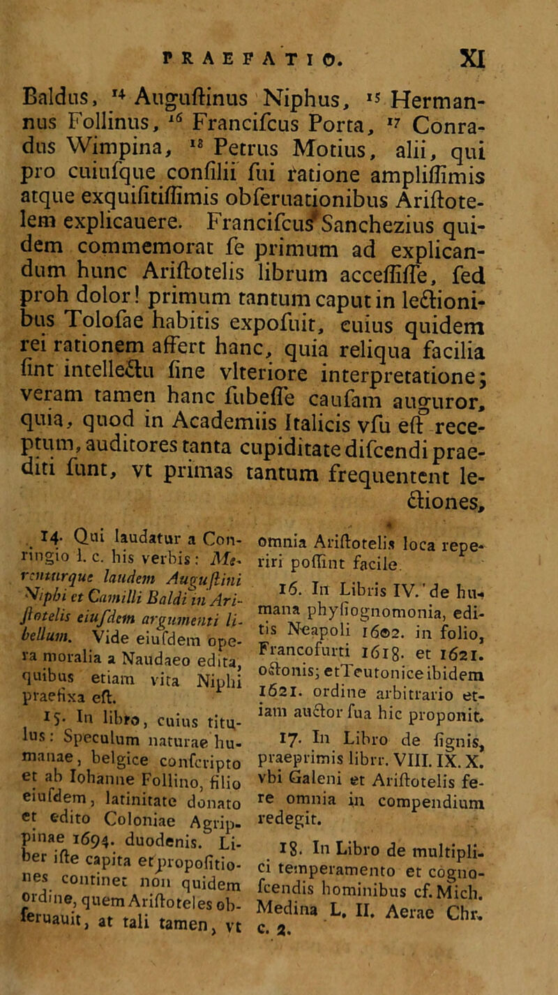 Baldus, '♦Anguinus Niphus, *s Herrnan- nus Follinus, 16 Francifcus Porta, Conra- dus Wimpina, 18 Petrus Motius, alii, qui pro cuiufque confilii fui Fatione ampliffimis atque exquifitiffimis obferuationibus Ariftote- lem explicauere. Francifcu *Sanchezius qui- dem commemorat fe primum ad explican- dum hunc Ariftotelis librum acceffiffe, fed proh dolor! primum tantum caput in legioni- bus Tolofae habitis expofuit, cuius quidem rei rationem affert hanc, quia reliqua facilia fint intelle&u fine vlteriore interpretatione j veram tamen hanc fiibefle caufam auguror, quia, quod in Academiis Italicis vfu eff rece- ptum, auditores tanta cupiditate difcendi prae- diti funt, vt primas tantum frequentent le- dfiones, ■ 0 omnia Ariftotelis loca repe* riri poflint facile. 16. I11 Libris IV. de hu- mana phyliognomonia, edi- tis N-eapoli i6®2. in folio, Francofurti 1618- et 1621. 0 <B:onis; etl eutonice ibidem 1621. ordine arbitrario et- iam auctor fu a hic proponit. 17. I11 Libro de lignis, praeprimis librr. VIII. IX. X. vbi Galeni et Ariftotelis fe- re omnia in compendium redegit. 18. In Libro de multipli- ci temperamento et cogno- fcendis hominibus cf.Mich. Medina L. II. Aerae Chr. c. 2. 14. Qui laudatur a Con- ringio 1. c. bis verbis: Me- renturque laudem Augujlini V/pbi et Camilli Baldi inAri- jlotelis eiufdem argumenti li- bellum. Vide eiufdem ope- ra moralia a Naudaeo edita, quibus etiam vita Niphi praefixa eft. 15- In libro, cuius titu- lus : Speculum naturae hu- manae, belgice confcvipto et ab Iohanne Follino, filio eiufdem, latinitate donato et edito Coloniae Agrip. pinae 1694. duodenis. Li- ber ifte capita etpropofitio- nes continet non quidem ordine, quem Ariftoteles ob- feruauit, at tali tamen, vt