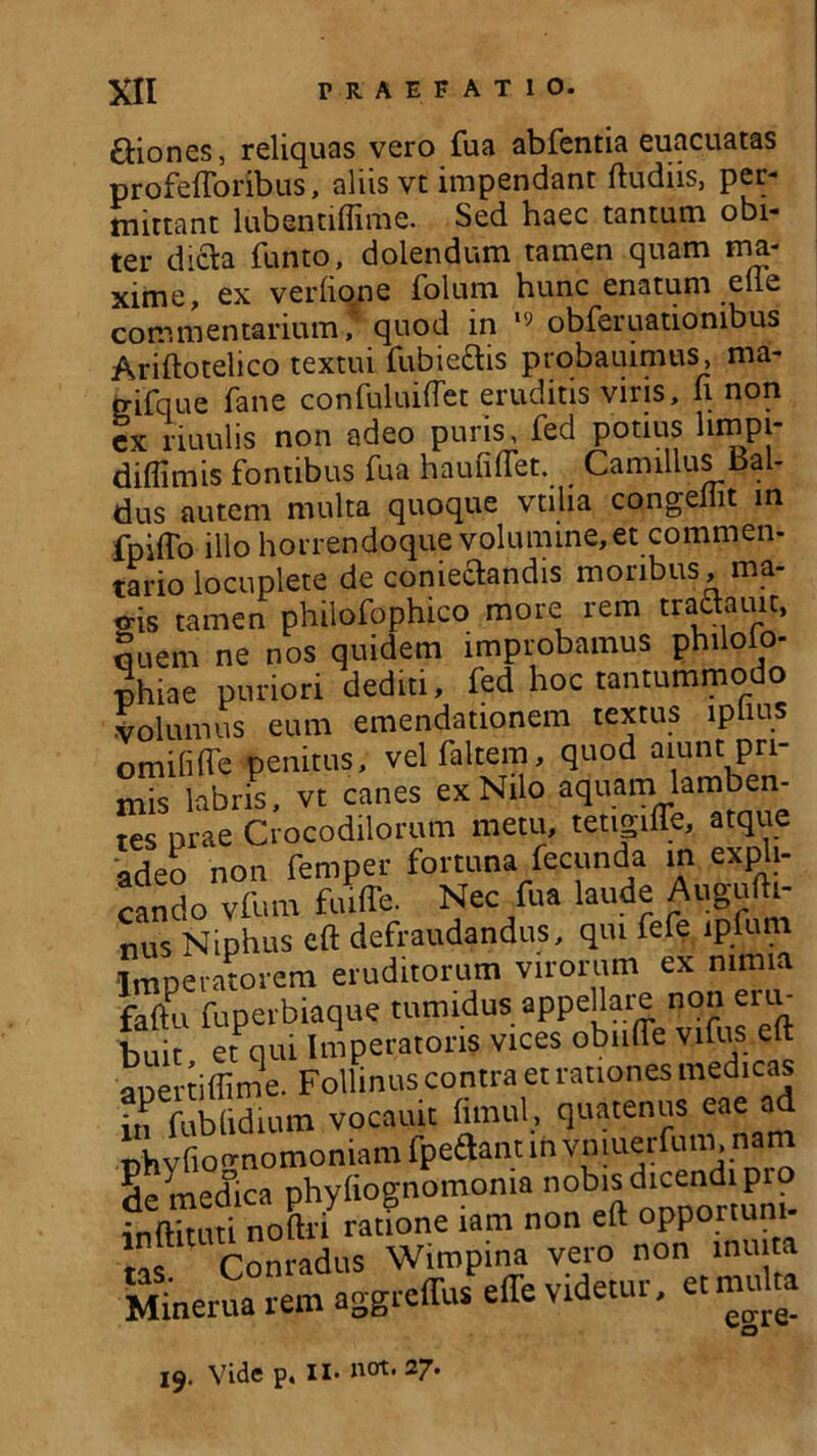 6Hones, reliquas vero fua abfentia euacuatas profefforibus, aliis vt impendant ftudiis, per- mittant lubentiflime. Sed haec tantum obi- ter dicta funto, dolendum tamen quam ma- xime, ex verhone folum hunc enatum eile commentarium f quod in 19 obferuationibus Ariftotelico textui fubiettis ptobauimus, ma- trifque fane confuluiftet eruditis viris, fi non cx riuulis non adeo puris, fed potius limpi- diflimis fontibus fua haufiftet. Camillus bal- dus autem multa quoque vtiha congellit in fpiffo illo horrendoque volumine, et commen- tario locuplete de coniectandis moribus, ma- gis tamen plulofophico more rem tradauit, ouem ne nos quidem improbamus philolo- phiae puriori dediti, fed hoc tantummodo volumus eum emendationem textus iplms omifilfe penitus, velfaltem, quod aiunt pri- mis labris, vt canes ex Nilo aquam lamben- tes prae Crocodilorum metu, tetigiffe, atque adeo non femper fortuna fecunda in expli- cando vfum fuiffe. Nec fua laude Augufti- nus Niphus eft defraudandus, qui fefe lpfum Imperatorem eruditorum virorum ex nimia faftu fuperbiaque tumidus appehare non em- buit et qui Imperatoris vices obnfle vifus eft apertiffime. Follinus contra et rationes medicas in fublidium vocauit fimul, quatenus eae a phyfiognomoniam fpe&ant in Se medica phyliognomoma no^sdicend P - n-lriiti noftri ratione lam non eft opportuni ,r Com“dus Wimpina vero non inmta Minerua rem aggreffus effe videtur, et multa 19. Vide p. II* a01, 27*