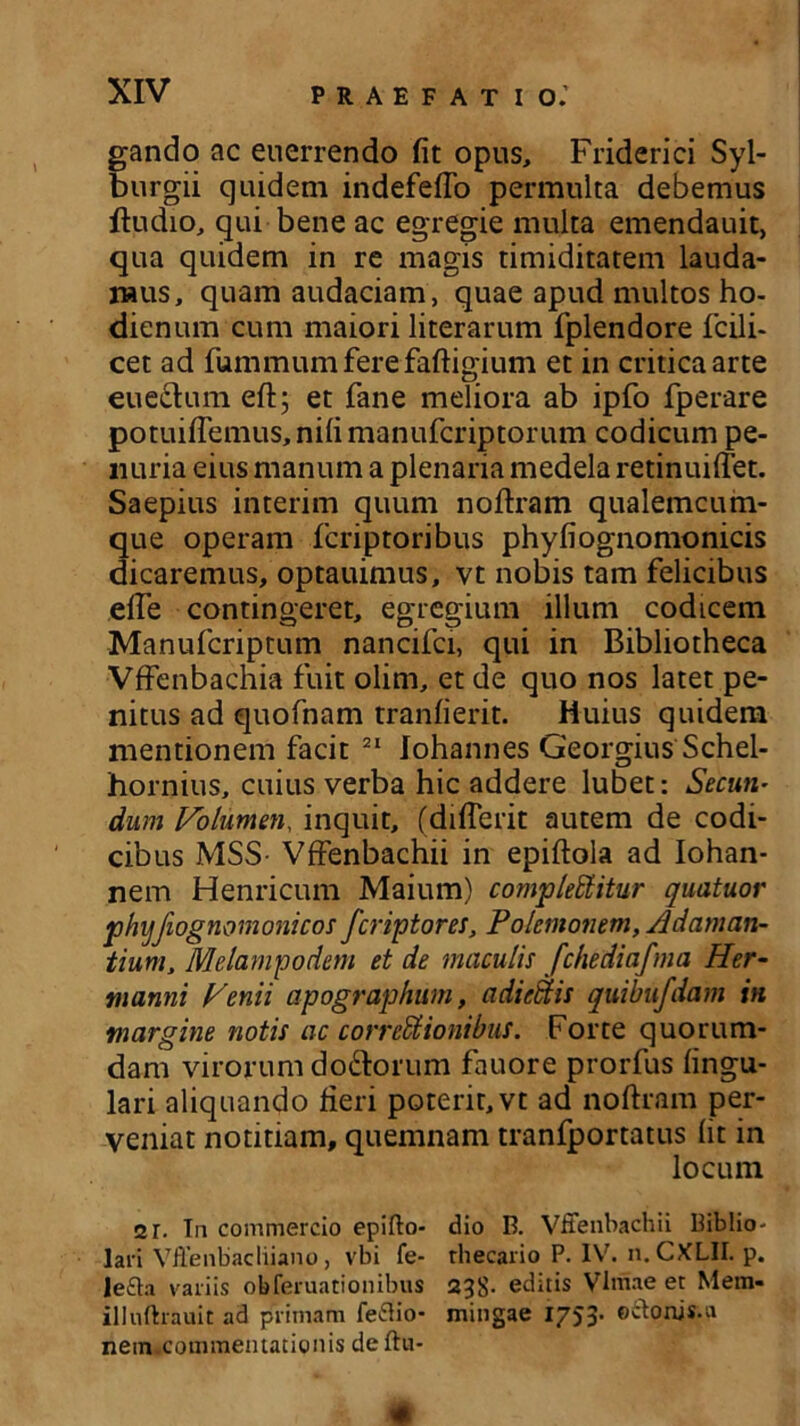 gando ac euerrendo fit opus, Friderici Syl- burgii quidem indefefio permulta debemus ftudio, qui bene ac egregie multa emendauit, qua quidem in re magis timiditatem lauda- mus, quam audaciam, quae apud multos ho- dienum cum maiori literarum fplendore fcili- cet ad fummum fere faftigium et in critica arte eue&um eft; et fane meliora ab ipfo fperare potuiflemus, nifi manufcriptorum codicum pe- nuria eius manum a plenaria medela retinuiflet. Saepius interim quum noftram qualemcum- que operam fcriptoribus phyfiognomonicis dicaremus, optauimus, vt nobis tam felicibus efte contingeret, egregium illum codicem Manufcriptum nancifci, qui in Bibliotheca Vffenbachia fuit olim, et de quo nos latet pe- nitus ad quofnam tranfierit. Huius quidem mentionem facit 21 Johannes Georgius Schel- hornius, cuius verba hic addere lubet: Secuti’ dum Volumen, inquit, (diflerit autem de codi- cibus MSS- Vffenbachii in epiftola ad Iohan- nem Henricum Maium) complebitur quatuor phyfiognomonicos fcriptores, Polemonem, Adaman- tium, Melampodem et de maculis fchediafma Her- manni Venii apographum, adiebis quibufdam in margine notis ac correctionibus. Forte quorum- dam virorum do&orum fauore prorfus lingu- lari aliquando fieri poterit, vt ad noftram per- veniat notitiam, quemnam tranfportatus Iit in locum 2r. In commercio epifto- dio B. Vffenbachii Biblio- lari VJfenbacliiano, vbi fe- thecario P. IV. n. CXLII. p. lefta variis obferuationibus 238- editis VImae et Mem- illuftrauit ad primam feflio- mingae 1753- ®&0ni$u netn.comraentationis deftu-