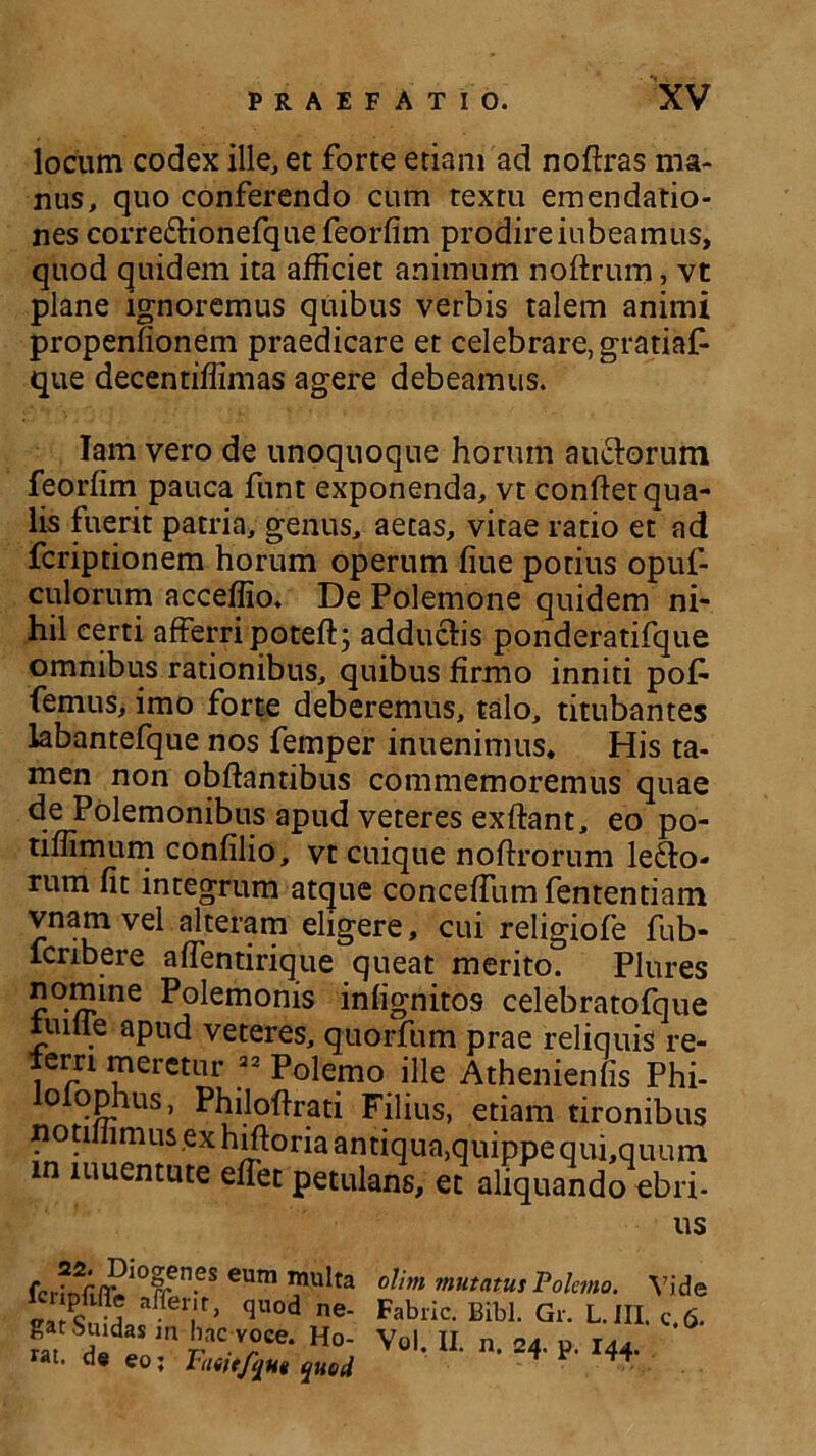 locum codex ille, et forte etiam ad noftras ma- nus, quo conferendo cum textu emendatio- nes correCtionefque feorfim prodireiubeamus, quod quidem ita afficiet animum noftrum, vt plane ignoremus quibus verbis talem animi propenfionem praedicare et celebrare, gratiaf- que decentiffimas agere debeamus. lam vero de unoquoque horum auctorum feorfim pauca funt exponenda, vt confiet qua- lis fuerit patria, genus, aetas, vitae ratio et ad fcripdonem horum operum fiue potius opuf- culorum acceffio. De Polemone quidem ni- hil certi afferri poteft; adductis ponderatifque omnibus rationibus, quibus firmo inniti poff femus, imo forte deberemus, talo, titubantes labantefque nos femper inuenimus. His ta- men non obftantibus commemoremus quae de Polemonibus apud veteres exftant, eo po- tiffimum confilio, vt cuique noftrorum lecto- rum fit integrum atque conceffumfententiam vnam vel alteram eligere, cui religiofe fub- fcribere affentirique queat merito. Plures nomine Polemonis infignitos celebratofque iuilie apud veteres, quorfum prae reliquis re- ierri meretur 22 Polemo ille Athenienfis Phi- lolophus, Philoftrati Filius, etiam tironibus notillimus ex hiftoria antiqua,quippe qui,quuin in luuentute efiet petulans, et aliquando ebri- us . Diogenes eum mul lcnpftfle afferir, quod iy gatSuidas in hac voce. Hi rat. de eo; Taiitfqnt que olim mutatus Polemo. Vide Fabiic. Bibi. Gr. L. III. c.fi. Vol. II. n. 24. p. 144.