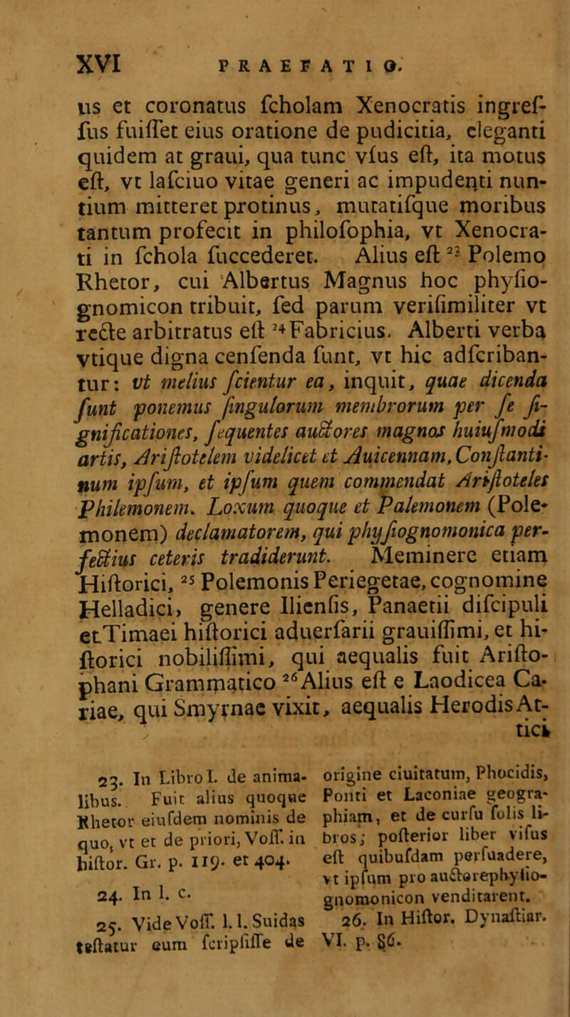 us et coronatus fcholam Xenocratis ingref- fus fuiflet eius oratione de pudicitia, eleganti quidem at graui, qua tunc vfus eft, ita motus eft, vt lafciuo vitae generi ac impudenti nun- tium mitteret protinus, mutatifque moribus tantum profecit in philofophia, vt Xenocra- ti in fchola fuccederet. Alius eft 23 Polemo Rhetor, cui Albanus Magnus hoc phyfio- gnomicon tribuit, fed parum verifimiliter vt re&e arbitratus eft 24 Fabricius. Alberti verba vtique digna cenfenda funt, vt hic adferiban- tur: vt melius Jcientur ea, inquit, quae dicenda funt ponemus [ingutorum membrorum per fe fi- gnificationcs, fequentes auctores magnos huiufmodi artis, Arijlotclem videlicet et Auicennam, Conflanti- num ipfum, et ipfum quem commendat Anjloteles Philemonem. Loxum quoque et Palemonem (Pole- monem) declamatorem, qui phyfiognomonica per- fefitius ceteris tradiderunt. Meminere etiam Hiftorici,25 Polemonis Periegetae, cognomine Helladici, genere Ilienfis, Panaetii difcipuli etTimaei hiftorici aduerfarii grauiffimi, et hi- ftorici nobiliffivni, qui aequalis fuit Arifto- phani Grammatico 26 Alius eft e Laodicea Ca- riae, qui Smyrnae vixit, aequalis HerodisAt- ' y tici 23. In LibroI. de anima- origine duitatum, Phocidis, libus. Fuit alius quoque Ponti et Laconiae geogra- Khetor eiufdem nominis de phiam, et de curfu folis li- quo vt et de priori, Vofl*. in bros; pofterior liber vifus liiftor. Gr. p. II9- et 404. eft quibufdam perfuadere, vt ipfum pro autterephylio- 24. In 1. c. gnomonicon venditarent. 25. VideVoit. l.l.Suidas 26. In Hiftor. Dynaftiar. teftatur eum fcriplilTe de VI. p. §6.