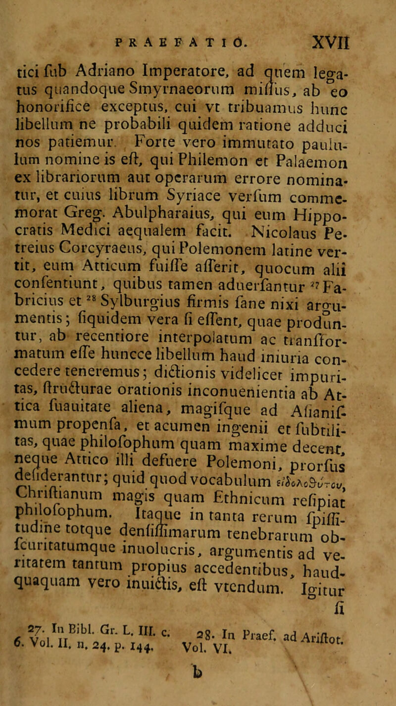 tici fub Adriano Imperatore, ad quem lega- tus quandoque Smyrnaeorum mifius, ab 'eo honorifice exceptus, cui vt tribuamus hunc libellum ne probabili quidem ratione adduci nos patiemur. Forte vero immutato paulu- lum nomine is eft, qui Philemon et Palaemon ex librariorum aut operarum errore nomina- tur, et cuius librum Syriace verfum comme- morat Greg. Abulpharaius, qui eum Hippo- cratis Medici aequalem facit. Nicolaus Pe- treius Corcyraeus, qui Polemonem latine ver- tit, eum Atticum fuifie aflerit, quocum alii confentiunt, quibus tamen aduerfantur ^Fa- bricius et28 Sylburgius firmis fane nixi argu- mentis; fiquidem vera fi efient, quae produn- tur, ab recentiore interpolatum ac tranffor- matum efie huncce libellum haud iniuna con- cedere teneremus; dicionis videlicet impuri- tas, ftru&urae orationis inconuenientia ab At- tica fuauitate aliena, magifque ad AfianiF mum propenfa, et acumen ingenii et fubtili- tas, quae philofophum quam maxime decent neque Attico illi defuere Polemoni, prorfus ddiderantur; quid quod vocabulum u%ko$6tCv Chnftianum magis quam Ethnicum refipiat philolophum. Itaque in tanta rerum fnifii- tudihe totque denfiffimarum tenebrarum ob- lcuritatumque inuolucris, argumentis ad ve- ritatem tantum propius accedentibus, haud- quaquam vero inuiilis, efi: vtendum. Igitur & 6 VoITllBibL Gr* L' IIL C- 2g' In Praef- ad Ariftot 6. Vol. II. n. 24. p. 144. Vol. VI.