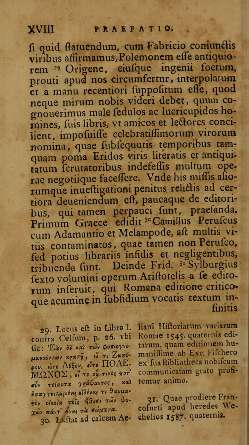 ii quid fla tuendum, cum Fabricio coniundis viribus affirmamus,Polemonem effie antiquio- rem 29 Origene, eiufque ingenii foetum, prouti apud nos circumfertur> interpolatum et a manu recentiori fuppofitum efle, quod neque mirum nobis videri debet, quum co- gnouerimus male fedulos ac lucricupidos ho- mines, fuis libris, vt amicos et ledores conci- lient, impofuiffe celebratiffimorum virorum nomina, quae fubfequutis temporibus tam- quam poma Eridos viris literatis et antiqui- tatum fcrutatoribus indefeflis multum ope- rae negotiique faceffiere. Vnde his miffi-s alio- rumque inueftigationi penitus relidis ad cer- tiora deueniendum eft, paucaque de editori- bus, qui tamen perpauci funt, praefanda. Primum Graece edidit 30 Camillus Perufcus cum Adamantio et Melampode, aft multis vi- tiis contaminatos, quae tamen non Perufco, fed potius librariis infidis et negligentibus, tribuenda funt. Deinde Frid. 31 Sylburgius fexto volumini operum Ariftotelis a fe edito- rum inferuit, qui Romana editione critico» oue acumine in fubfidium vocatis textum in- ^ finitis 29. Locus eft in Libro 1. Contra Celfum, p. 26. vbi lic: ’E«v xai t«k Qvttoyvo- umwfaTM» x?*T? ) « 9cv, fVrt AfiSoy, ftrt 110AE- IVlilNOS , u rs ou. rati; itor riv tolavroi yfi^xvrot, xa) inuyyet^antw «iShxi n Bxvfxa- olxtiet reti V %vy x&vr rct fuifisrx- 30. Liftat ad calcem Ae- liani Hiftoriarum variarum Romae 1545- quaternis edi- tarum, quam editionem hu- maniflime ab Exc. Fifchero ex fua Bibliotheca nobifcum communicatam grato profi- temur animo. 31. Quae prodiere Fran- cofurti apud heredes We- chelios 1587. quaternis.