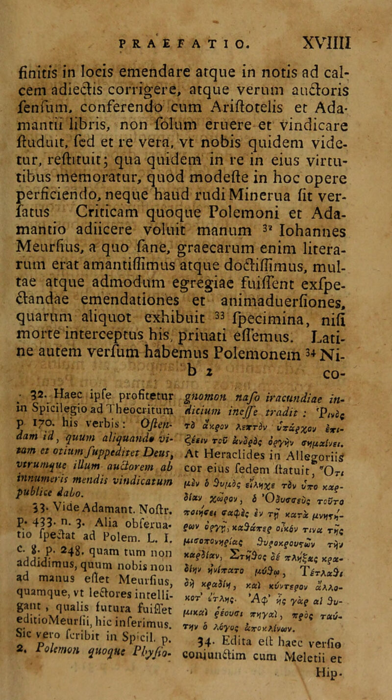 finitis in locis emendare atque in notis ad cal- cem adiectis corrigere, atque verum au£loris fenium, conferendo cum Ariftotelis et Ada- mantii libris, non folum eruere et‘vindicare ftuduit, fed et re vera, vt nobis quidem vide- tur, reftituit; qua quidem in re in eius virtu- tibus memoratur, quod modefte in hoc opere perficiendo, neque haud rudiMinerua fit ver- iatus Criticam quoque Polemoni et Ada- mando adiicere voluit manum 32 Iohannes Meurfius, a quo fane, graecarum enim litera- rum erat amantiffimus atque do&iflimus, mul- tae atque admodum egregiae fuiffent exfpe- ffandae emendationes et animaduerfiones, quarum aliquot exhibuit 33 fpecimina, nifi morte interceptus his, priuati efferans. Lati- ne autem verfum habemus Polemonem 3+Ni- b 2 co- • 32. Haec ipfe profitetur in Spicilegio ad Theocritum p 170. his verbis: OJlen- dam id, quum aliquando vi- tam et otium fupptditet Deus, vtrumque illum auctorem ab innumeris mendis vindicatum publice dabo. 33. Vide Adamant. Noftr. p. 433. n. 3. Alia obferua* ti° fpeiiat ad Polem. L. I. C. g. p. 248, quam tum non addidimus, quum nobis non ad manus ellet Meurfius, quamque, vt leaores intelli- gant , qualis futura fuiffet editioMeurlii, hic inferimus. Sic vero fcribit in Spicii, p. 2. Polemon quoque Physio- gnomon nafo iracundiae in- dicium incjfe tradit : ri ay.gov t.exrbv vxxgxov exi- d,itiv toC uvagdi ogyijv a^xlvti. At Heraclides in Allegoriis cor eius fedem ffatuit, On tJ.2v b Sypie eitoixe rbv Cwo xxg- bixv x<i?ov, b 'Obueaevi rcSro xotjeet ffacpi( iv rp xxrx tiv^i,- guv bgyp,KxSxxsg o?x6v nvx lUGOXOvygiae SvgOKgOU^UV T {jj xctgSlav, 2r>(So{ Si xgx- ttw jvtxXTO fiODui , Tir/.xSt Sij xgxSitf, y.x\ Kvvregov aAAo- «OT 6TA>|{. ’Ap‘ -jf yxg al 3u- r*ixx) geovat xvtyx), xgoS Tuv- T(jv 0 S.ayof uxey.Klvuv. 34. Edita elt haec verfio conjunaim cum Meletii ec Hip.