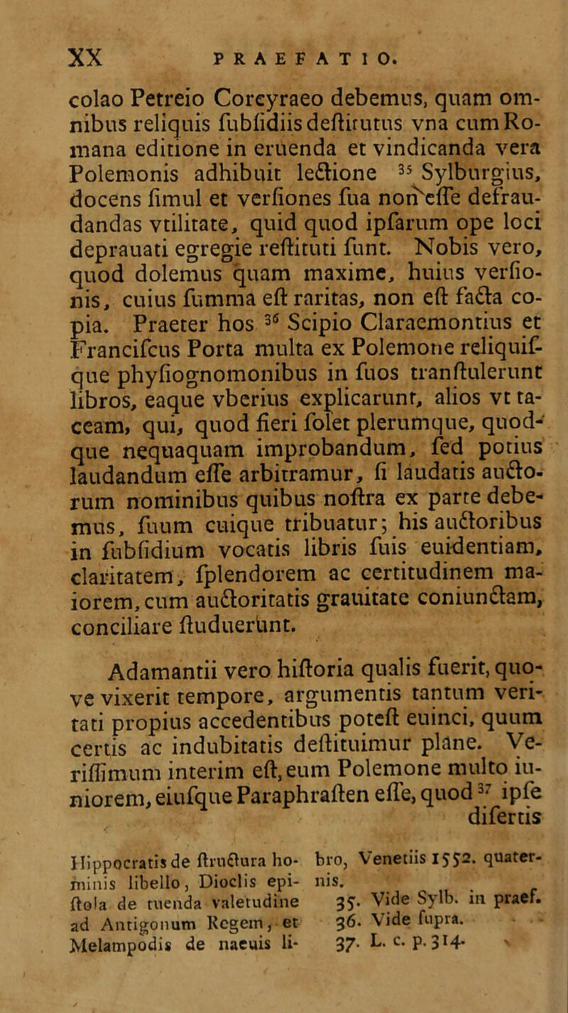 colao Petreio Corcyraeo debemus, quam om- nibus reliquis fubfidiisdeftirutus vna cum Ro- mana editione in eruenda et vindicanda vera Polemonis adhibuit le&ione 35 Sylburgius, docens fimul et verfiones fua noi^efle defrau- dandas vtilitate, quid quod ipfarum ope loci deprauati egregie reftituti funt. Nobis vero, quod dolemus quam maxime, huius verfio- nis, cuius fumma eft raritas, non eft fa&a co- pia. Praeter hos 36 Scipio Claraemontius et Francifcus Porta multa ex Polemone reliquif- que phyfiognomonibus in fuos trahftulerunt libros, eaque vberius explicarunt, alios vt ta- ceam, qui, quod fieri folet plerumque, quod- que nequaquam improbandum, fed potius laudandum efte arbitramur, fi laudatis aufto- rum nominibus quibus noftra ex parte debe- mus, fuum cuique tribuatur; his audtoribus in fubfidium vocatis libris fuis euidentiam, claritatem, fplendorem ac certitudinem ma- iorem, cum au&oritatis grauitate coniun&am, conciliare ftuduerbnt. Adamantii vero hiftoria qualis fuerit, quo- ve vixerit tempore, argumentis tantum veri- tati propius accedentibus poteft euinci, quum certis ac indubitatis deftituimur plane. Ve- riffimum interim eft, eum Polemone multo iu- niorem, eiufque Paraphraften efTe, quod37 lpfe difertis Hippocratis de fhu&ura ho- bro, Venedis IJS2* qUater- fninis libello, Dioclis epi- nis. ftola de tuenda valetudine Vide Sylb. m praef. ad Antigonum Regem, et 36. Vide fupra. Melampodis de naeuis li- 37- L. c. p. 3t4*