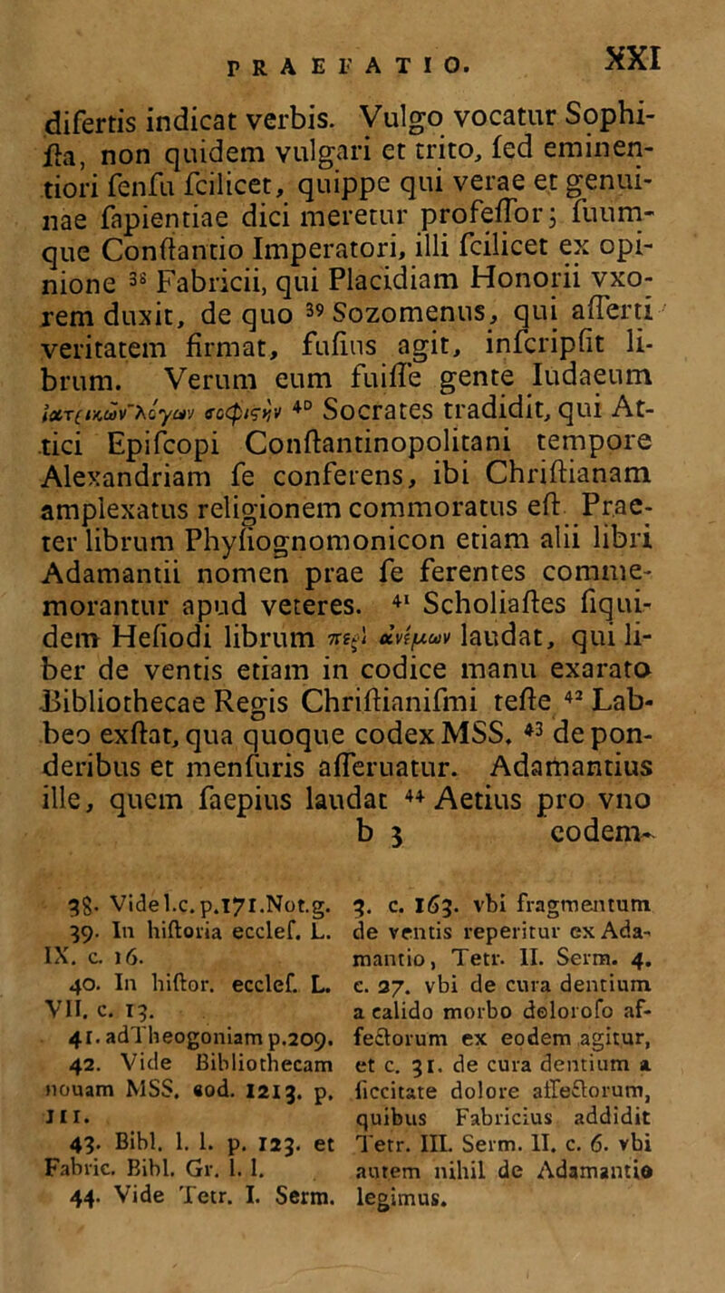 difertis indicat verbis. Vulgo vocatur Sophi- fla, non quidem vulgari et trito, fed eminen- tiori renfu fcilicet, quippe qui verae et genui- nae fapientiae dici meretur profeiTor; fuum- que Conflando Imperatori, illi fcilicet ex opi- nione 38 Fabricii, qui Placidiam Honorii vxo- rem duxit, de quo 39 Sozomenus, qui a (Terti veritatem firmat, fufins agit, infcripfit li- brum. Verum eum fuifle gente Iudaeum ixT(iKuv’Xoyav ecQwv 40 Socrates tradidit, qui At- tici Epifcopi Conflantinopolitani tempore Alexandriana fe conferens, ibi Chriftianam amplexatus religionem commoratus eft Prae- ter librum Phyfiognomonicon etiam alii libri Adamandi nomen prae fe ferentes comme- morantur apud veteres. 41 Scholiaftes fiqui- dem Hefiodi librum 7^) *vtpuv laudat, qui li- ber de ventis edam in codice manu exarato Bibliothecae Regis Chriflianifmi tefle 42 Lab- beo exflat, qua quoque codex MSS. 43 de pon- deribus et menfuris afferuatur. Adamandus ille, quem faepius laudat 44 Aetius pro vno b 3 eodem- qg. Videl.c.p.l7l.Not.g. 39. In hiftoria ecclef. L. IX. c. 16. 40. In hiftor. ecclef. L. VII. c. 13. 41. adTheogoniam p.209. 42. Vide Bibliothecam nouam MSS. «od. 1213. p. III. 43. Bibi, 1. 1. p. 123. et Fabric. Bibi. Gr. 1. I. 44. Vide Tetr. I. Serm. 3. c. 163. vbi fragmejntum de ventis repentur exAda- mantio, Tetr. II. Serm. 4. e. 27. vbi de cura dentium a calido morbo dolorofo af- fe&orum ex eodem agitur, et c. 31. de cura dentium a liccitate dolore atleclorum, quibus Fabricius addidit Tetr. III. Serm. II. c. 6. vbi autem nihil de Adamanti© legimus.