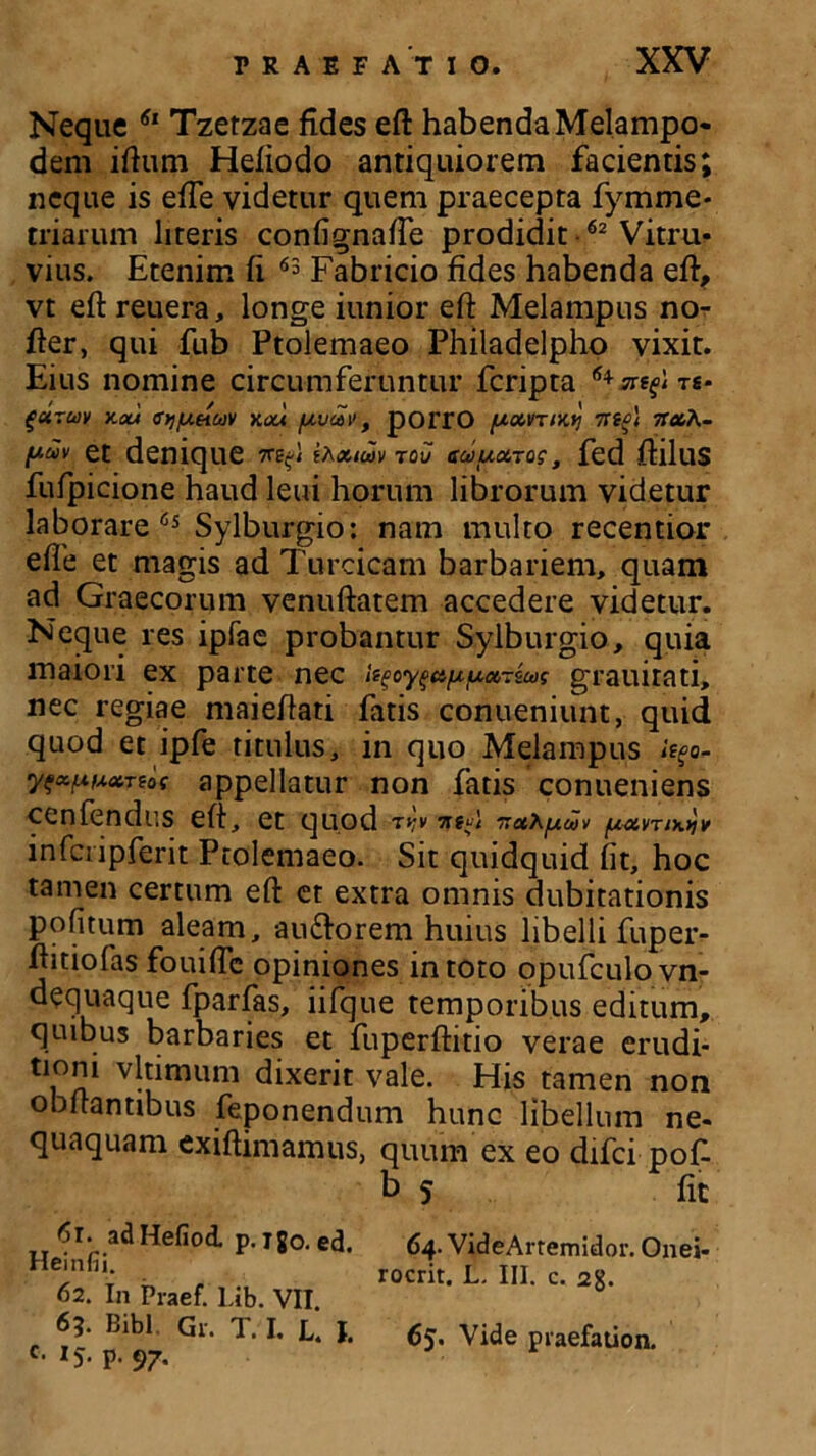 Neque 61 Tzetzae fides eft habenda Melampo- dem iftum Hefiodo antiquiorem facientis; neque is effe videtur quem praecepta fymme* triarum literis confignafte prodidit 62 Vitru- vius. Etenim fi 63 Fabricio fides habenda eft, vt eft reuera, longe iunior eft Melampus no- fter, qui fub Ptolemaeo Philadelpho vixit. Eius nomine circumferuntur fcripta furuy v.ou fftjpncdV k<xa puaiv , poiTO pxvrtKy 7rtfl Tt&h- et denique TKfi ihxiaiv tov ecaua.TQg, fed ftllllS fufpicione haud leui horum librorum videtur laborare 65 Sylburgio: nam multo recentior efte et magis ad Turcicam barbariem, quam ad Graecorum venuftatem accedere videtur. Neque res ipfae probantur Sylburgio, quia maiori ex parte nec i^oy^afxixot-iug grauirati, nec regiae maieftati fatis conueniunt, quid quod et ipfe titulus, in quo Melampus itgo- yfcc.ptA.ot.Ttof appellatur non fatis conueniens cenfendus eft, et quod t^v ntp pot.my.Yiv infcripferit Ptolemaeo. Sit quidquid fit, hoc tamen certum eft et extra omnis dubitationis pofitum aleam, au&orem huius libelli fuper- ftitiofas fouifte opiniones in toto opufculovn- dequaque fparfas, iifque temporibus editum, quibus barbaries et fuperftitio verae erudi- tioni vltimum dixerit vale. His tamen non obftantibus feponendum hunc libellum ne- quaquam exiftimamus, quum ex eo difci pof. b 5 fit 61. adHefiod. p. igo. ed. Heinfii. 62. In Praef. Lib. VII 6?. Bibi Gr. T. I. L. I. c. 15. p. 97. 64. VideArremidor. Onei- rocrit. L. III. c. 2%. 65. Vide praefauon.