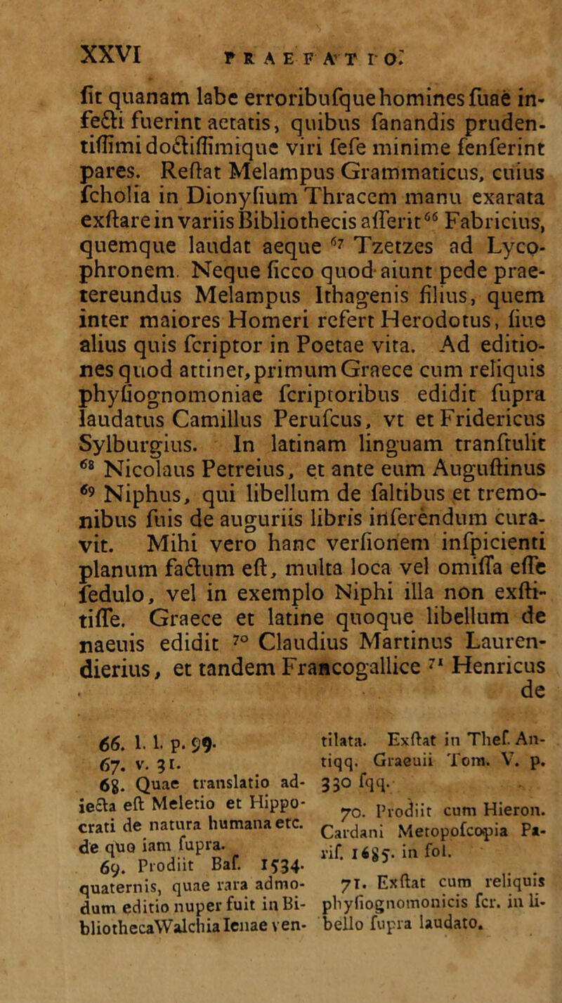 lit quanam labe erroribufque homines fuae in- fe£li fuerint aetatis, quibus fanandis pruden- tiffimido&iffimique viri fefe minime fenferint pares. Reflat Melampus Grammaticus, cuius fcholia in Dionyfium Thracem manu exarata exftare in variis Bibliothecis afferit66 Fabricius, quemque laudat aeque 67 Tzetzes ad Lyco- phronem. Neque ficco quod aiunt pede prae- tereundus Melampus Ithagenis filius, quem inter maiores Homeri refert Herodotus, fiue alius quis feriptor in Poetae vita. Ad editio- nes quod attinet, primum Graece cum reliquis phyfiognomoniae feriptoribus edidit fupra laudatus Camillus Perufcus, vt etFridericus Sylburgius. In latinam linguam tranftulit 68 Nicolaus Petreius, et ante eum Auguftinus 69 Niphus, qui libellum de faltibus et tremo- nibus fuis de auguriis libris inferendum cura- vit. Mihi vero hanc verfioriem infpicienti planum fa&um eft, multa loca vel omifTa efle fedulo, vel in exemplo Niphi illa non exfti- tifle. Graece et latine quoque libellum de naeuis edidit 70 Claudius Martinus Lauren- dierius, et tandem Francogallice 71 Hernicus de 66. 1.1. p. 99- 67. v. 31. 6g. Quae translatio ad- je£ta eft Meletio et Hippo- crati de natura humana etc. de quo iam fupra. 69. Prodiit Baf. 1534. quaternis, quae rara admo- dum editio nuper fuit inBi- bliothecaWalchia lenae ven- tilata. Exftat in Thef An- tiqq. Graeuii Tom. VT. p. 330 fqq. 70. Prodiit cum Hieron. Cardani Meropofcopia Pa- rif. 1685. in fol. 71. Exftat cum reliquis pliyfiognomonicis fer. in li- bello fupra laudato.