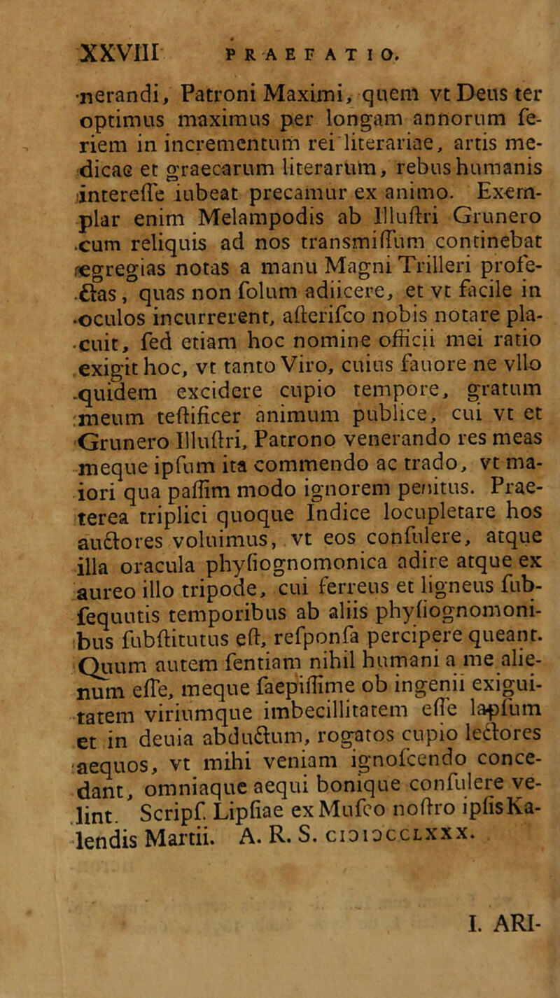 •nerandi, Patroni Maximi, quem vt Deus ter optimus maximus per longam annorum fe- riem in incrementum rei literariae, artis me- dicae et graecarum literarum, rebus humanis interefte iubeat precamur ex animo. Exem- plar enim Melampodis ab llluftri Grunero .cum reliquis ad nos transmiftum continebat «egregias notas a manu Magni Trilleri profe- .ftas, quas non folum adiicere, et vt facile in •oculos incurrerent, afterifco nobis notare pla- cuit, fed etiam hoc nomine officii mei ratio exigit hoc, vt tanto Viro, cuius fauore ne vllo .quidem excidere cupio tempore, gratum meum teftificer animum publice, cui vt et Grunero Illuftri, Patrono venerando res meas meque ipfum ita commendo ac trado, vt ma- iori qua paflim modo ignorem penitus. Prae- terea triplici quoque Indice locupletare hos auctores voluimus, vt eos confidere, atque illa oracula phyfiognomonica adire atque ex aureo illo tripode, cui ferreus et ligneus fub- fequutis temporibus ab aliis physiognomoni- bus fubftitutus eft, refponfa percipere queant. Quum autem fentiam nihil humani a me alie- num efte, meque faepiftime ob ingenii exigui- tatem viriumque imbecillitatem efte lapfum et in deuia abdudum, rogatos cupio ledores aequos, vt mihi veniam ignofeendo conce- dant, omniaque aequi bonique confidere ve- lint. Scripf. Lipftae exMufeo noftro ipfisKa- lendis Martii. A. R. S. cioiocclxxx.