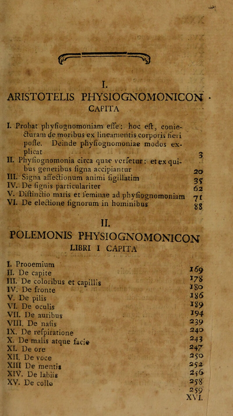 I. ARISTOTELIS PHYSIOGNOMONICON * capita I. Probat phyliognomoniam efle: hoc eft, conie- fturam de moribus ex lineamentis corporis fieri polle. Deinde phyfiognomoniae modos ex- plicat . II. Phyliognomonia circa quae verfetur: et ex qui- bus generibus figna accipiantur III. Signa affe&ionum animi figillatim IV. De lignis particulariter V. Diftinctio maris et feminae ad phyfipgnomoniam VI. De electione lignorum in hominibus 3 20 3? 62 71 88 II. POLEMONIS PHYSIOGNOMONICON LIBRI I CAPITA I. Prooemium 169 II. De capite III. De coloribus et capillis 178 -w r» __ IV. De fronte i b>0 V. De pilis VI. De oculis 189 VII. De auribus 194 VIII. De nafis 239 IX. De refpiratione 240 X. De malis atque facie 243 XI. De ore 247 XII. De voce 250 XIII De menti* 25 2 XIV. De labiis 2f& XV. De collo 2? 8 259 XVI.