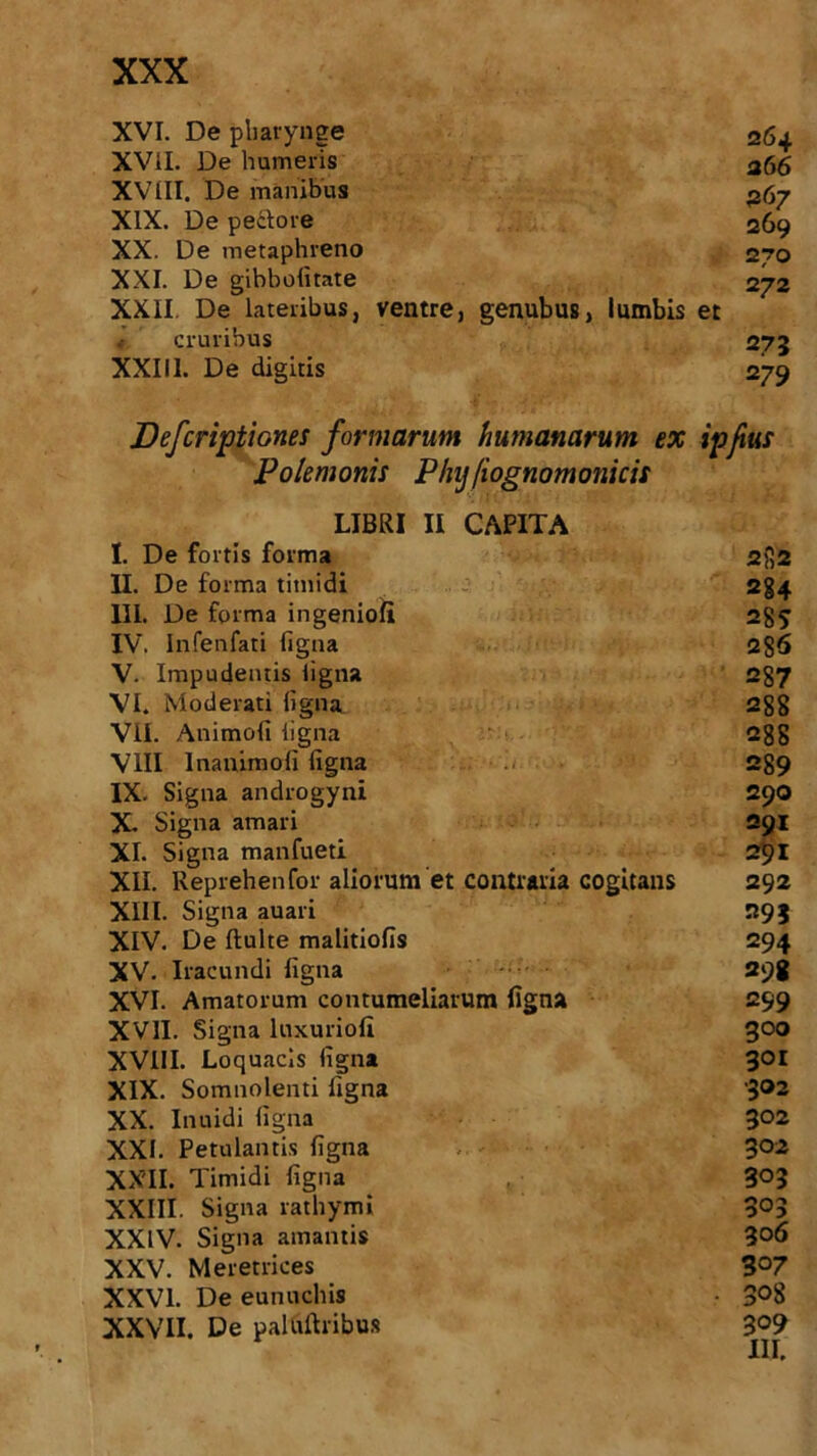 XVI. De pharynge 264 XVil. De humeris 266 XVIII. De manibus 267 XIX. De pedlore 269 XX. De metaphreno 270 XXI. De gibbofitate 272 XXII De lateribus, ventre, genubus, lumbis et cruribus 273 XXIII. De digitis 279 Polemonis Plnj[iognomonicis LIBRI II CAPITA I. De fortis forma 2)52 II. De forma timidi 284 III. De forma ingenioli 28? IV. Infenfati figna 286 V. Impudentis ligna 287 VI. Moderati ligna 288 VII. Animofi ligna 288 VIII Inanimofi figna 289 IX. Signa androgyni 290 X. Signa amari 291 XI. Signa manfueti 291 XII. Reprehenfor aliorum et contraria cogitans 292 XIII. Signa auari 293 XIV. De fluite malitiofis 294 XV. Iracundi figna 298 XVI. Amatorum contumeliarum figna 299 XVII. Signa luxuriofi goo XVIII. Loquacis figna 301 XIX. Somnolenti figna 302 XX. Inuidi figna 302 XXI. Petulantis figna 302 XXII. Timidi figna 3°3 XXIII. Signa rathymi 3°3 XXIV. Signa amantis 306 XXV. Meretrices 3°7 XXVI. De eunuchis • 3°8 XXVII. De paltiftribus 309