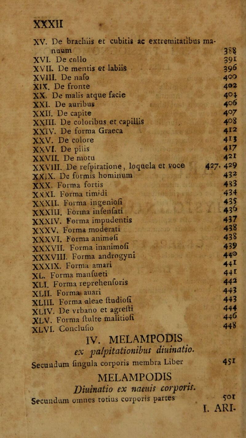 XV. De brachiis et cubitis ac extremitatibus ma- nuum XVI. De collo XVII. De mentis et labiis XVIII. De nafo XIX. De fronte XX. De malis atque facie XXL De auribus XXII. De capite XXIII. De coloribus et capillis XXIV. De forma Graeca XXV. De colore XXVI. De pilis XXVII. De motu XXVIII. De refpiratione, loquela et voce XXiX. Dc formis hominum XXX. Forma fortis XXXI. Forma timidi XXXII. Forma ingenioli XXXIII. Forma infenfati XXXIV. Forma impudentis XXXV. Forma moderati XXXVI. Forma animofi XXXVII. Forma inanimofi XXXVIII. Forma androgyni XXXIX. Forma amari XL. Forma manfueti XLI. Forma reprehenforis XLII. Forma, auari XLllI. Forma -aleae ftudioll XLlV. De vrbano et agrefti XLV. Forma ftulte malitioli XLVI. Conclufto IV. MELAMPODIS ex palpitationibus diuinatio. Secundum lingula corporis membra Liber MELAMPODIS Diuinatio ex naeuis corporis. Secundum omnes totius corporis partes 388 39i 396 400 402 4°4 406 407 408 412 4M 417 421 427. 429 432 433 434 436 437 438 438 439 440 44i 441 443 443 443 444 446 448 451 501