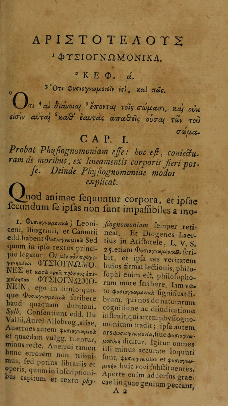 API2TOTEAOT5 1 2>T2IOrNXZMONIKA. 2 K E d. f/ 3’0Ti QvsioyvwuovtTv &, kxI irae. KJri *al fridvoiq 5 STTovTcLf roig creofiaart, yf oux iW)v avrdf “actS’ UvTctg ccvcc&eig olcrcp Tav tov CAP. I. Probat Phyjbgnomoniam ejfe: hoc e fi, coniettu- ram de moribus, ex lineamentis corporis fieri pos- fe. Deinde Phyfiognomoniae modos Q explicat. iod animae fequuntur corpora, et ipfae lecundum fe ipfas non funt impaffibiles a mo- I. Ouffioyyuftoviy.x) Leoni- ceni, lfingri nii, et Camotii cdd.habentSed quum in ipfo textus princi- pio legatur: O l fth o2* *e«w- •yv^ixhoi (hTSiOfNXIfdO- NES et naret T(t7q rg6xovt; txe- OTSiOrNi2l\iO- NK1N , ego in titulo quo- que ^vaioyvufioviY.it feribere haud quaquam dubitaui. Sjl». Confentiunt edd. Du Vallii,Aurei.A]lobrog,,aiiae, Auerroes autem <^unoyvu[uy.x et quaedam vulgg. tuentur, minus recde. Auerroi tamen nunc errorem non tribui- mus>. fecl potius librariis et operis, quum in inferiptioni- pxis ^pitum et textu phy. Jiognomoniam femper reti- neat. Et Diogenes Laer- tius in Ariftotele L V S 2 5.etiam ^vfftoyvuitovixSv [cri^ bit, et ipfa res veritatem Inuus firmat ledionis, philo- fophi enim eft, philofopho- rum more feribere. Iam ve- to 4>t/<f(o7v(w^o^x« fignificat li- bi uni, qui nos de naturarum cognitione ac dijudicatione inftruit,quiartcm phyfiogno- monicam tradit; ipfa autem ars Qveioymitovlcc, fiue Qutrtoyvu. dicitur. Igitur omnes illi minus accurate loquuti uuit, <pv(Tioyva,,aav er cpva-toyvu- mxyjy huic voci fubftituentes, Aperte enim aduerfus grae- cae linguae genium peccant