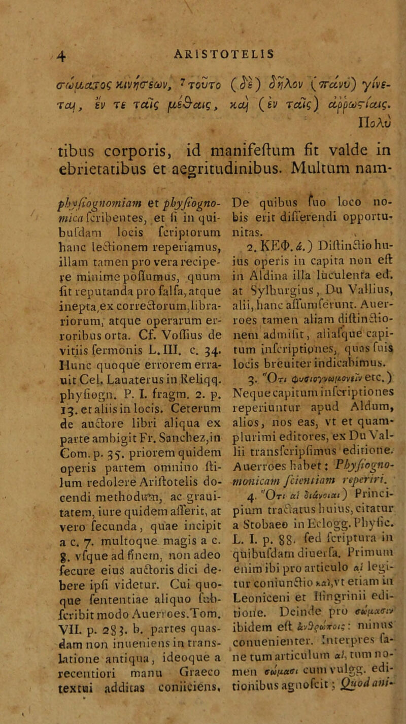 (rwuajog xivrjcstov, 7 tovto ( a e) o^Aoi/ (ttcIvv) yfve- ■xaj[, ev T£ tcu$ pis&aig, xaj (sv retis) cipparicug. Ilo At; tibus corporis, id manifeftum fit valde in ebrietatibus et aegritudinibus. Multum nam- phyfiognomiam et phyfiogno- mica fcribentes, et Ii in qui- bufdam loeis fcriptorum hanc legionem reperiamus, illam tamen pro vera recipe- re minime polium as, quum lit reputanda pro falfa, atque inepta,ex correctorum,libra- riorum, atque operarum er- roribus orta. Cf. Volfius de vitiis fermonis L. III. c. 34. Hunc quoque errorem erra- uit Cei. Lauaterus in Reliqq. phyfiogn. P. I. fragm. 2. p. 13. et aliis in locis. Ceterum de auctore libri aliqua ex parte ambigit Fr. Sanchez,in Com.p. 35. priorem quidem operis partem omnino Iti- lum redolere Ariltotelis do- cendi methodum, ac graui- tatem, iure quidem alTerit, at vero fecunda, quae incipit a c. 7. multoque magis a c. g. vfque ad finem, non adeo fecure eiu$ auctoris dici de- bere ipfi videtur. Cui quo- que fententiae aliquo fub- fcribitmodo Auerroes.Tom. VII. p. 28 h b. partes quas- dam non inueniens in trans- latione antiqua, ideoquea recentiori manu Graeco textui additas coniiciens, De quibus fuo loco no- bis erit differendi opportu- nitas. 2. KE<I>.«.) Dillin£tio hu- ius operis in capita non eft in Aldina illa luculenta ed. at Sylburgius, Du Vallius, alii, hanc 'aflumferunt. Auer- roes tamen aliam diftinctio- nem admilit, alialque capi- tum infcriptipnes, quasfuis locis breuiter indicabimus. 3. Oti Q-jaioyvafiovfTv etc.) Nequ e capit um i nfci ipti0nes reperiuntur apud Aldum, alios, nos eas, vt et quam- plurimi editores, ex Du\ al- lii transfcripfimus editione. Auerroes habet; Pbyjtogno- monicam fcietitiam reperiri. 4. Oti ai $i4vaai) Princi- pium tractatus huius, citatur a Stobaeo inEclogg. Phylic. L. I. p. 88- fed fcriptura in quibufdam diuerla. Primum enim ibi pro articulo ai legi- tur coniunflio xa),vt etiam in Leoniceni et Hingrinii edi- tione. Deinde pro <ro/x«ar; ibidem eft kv^ftoroi;: minus conuenienter. Interpres fa- ne tum articulum ai, tum no- men eunaei cumvulgg. edi- tionibus agnofeit; Quod ani-