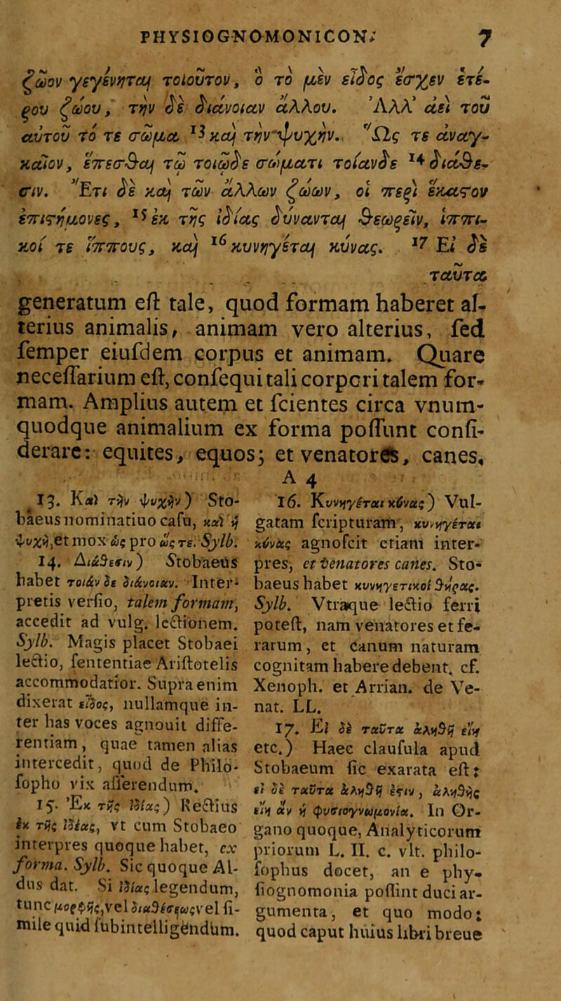 £dov ysysvtjTrif toIoutov , o ro y}v sidog tcrysv sts- qov £dov, ryjv 2e ^idvoiuv aA.Aov. ’AAA’ usi rou uvtov to re craifjbu ^ xoj Ttjvripuxtjv., r/S2g rs uvuy- xaiov, S7rsa-&ui rd roid^e erd/xuTi Toiavds dtdSg- civ. ’Eti Jg Kauj tdv uAAuiv £dct)v, oi 7rs(>) sxu^ov S7n<ryuoveG, I*sx rtjg \d(ug civvuvTcof Ssco^sHv, \tvtvi~ xo( re ri7T7rovg, xdj 16 xvvfiyeTUf xvvug. 17 El ruvTu generatum eft tale, quod formam haberet al- terius animalis, animam vero alterius, fed femper eiufdem corpus et animam. Quare neceftarium eft, confequi tali corpori talem for- mam. Amplius autem et fcientes circa vnum- quodque animalium ex forma poftunt confi- derare: equites, equos; et venatores, canes. 13- K«) ryjv 4'VX*lv') StO- baeusnominatiuocafu, na) ^X^etniox ut pro utre. Sylb. 14. AictSeftv) .StobaeUs habet rot&vSe St&votxv. Inter* pi etis verfio, talem formam, accedit ad vulg. leftionem. Sylb. Magis placet Stobaei lectio, fententiae Ariftotelis accommodatior. Supra enim dixerat ttSot;, nullamque in- ter has voces agnouit diffe- rentiam, quae tamen alias intercedit, quod de Philo- fopho vix afferendum. 15. 'Ek rfc ISla;) Reftius ln rij( liiae, vt cum Stobaeo interpres quoque habet, cx forma. Sylb. Sic quoque Al- dus dat. Si Hiat; legendum, tunc pofpfcjVclSiaBfoeit/fvel fi- nale quid fubintelligdndbm. A 4 16. Kw^y^ra/ Vul- gatam fcripturam, yireu a«/va? agnofcit etiam inter- pres, ct t enat ores canes. Sto- baeus habet nw^yermoi Sylb. Vtra»que leclio ferri poteft, nam venatores et fe- rarum , et canum naturam cognitam habere debent, cf. Xenoph. et Arrian. de Ve- nat. LL. 17. Ei 51 Taura aAtfSif £<if etc.) Haec claufula apud Stobaeum fic exarata eft: st Se txvtx afyStj e<rtv , a^Sije slA «v »} <pvotoyvu(j.ovia. In Or- gano quoque, Analyticorum priorum L. II. c. vlt. philo- fopbus docet, an e phy- liognomonia poflint duci ar- gumenta, et quo modo; quod caput huius libri breue