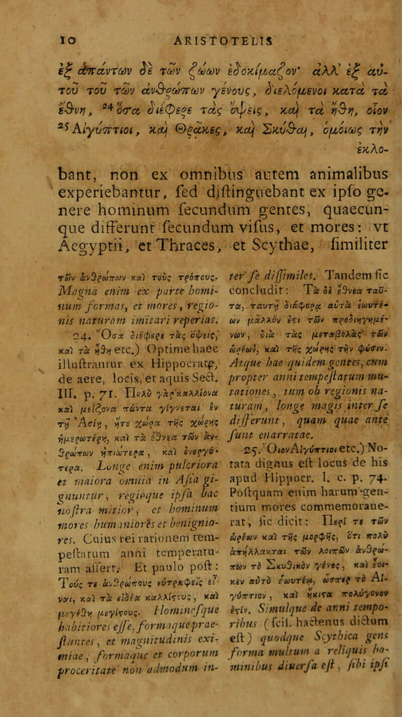 e£ dirctvTcnv rwv <?mmv efioxifict^ov' «AA’ e<£ cev- tov tov r<5y avQ-q(t)7ruv ysvovg, (fieXofievot xcctcI to. s&vtj, 24c<ret Sietye*s ra.g 'cnj/sig, xaj tcl riS-fj, oJov 2J AiyvTtTtoi, xcu &gaxsg, xcuj Sxv&oj , opcoiaig r>jv exAo- bant, non ex omnibus autem animalibus experiebantur, fed d.iftinguebant ex ipfo ge- nere hominum fecundum gentes, quaecun- que differunt fecundum vifus, et mores: vt Aegyptii, et Thraces, et Scythae, fimiliter Tfiv ItvHqiaxaiv y.xi roii; rqoxcvt;. Magna enim cx parte homi- num formas, et mores, regio- nis naturam imitari reperias. 24. ' Oex iiitpeft t«; ctys/?,' xul rct >?etc.) Optime haec illuftranrur ex Hippocratp, de aere, locis, et aquis Sed. HI. p. 71. ricAi yaqXxPPiovu xxl i/el^ova xuvtu ylyverai tv ri) 'Affly , v\ts %uqtt rgc X»>W vHnqwreqr, xctl tu i‘!)vtct tcov uv- Sqtuxcov yxturequ, xul eveqy6- rtqz. Luiige enim puteriora' et maiora omnia in Afa gi- gnuntur , regioque ipfa bac no [ira mitior , et hominum mores humanioris et benignio- res. Cuius rei rationem rem- pefbitum anni temperatu- ram ailem Et paulo poftj Tot/? re uvUqutroy? fvrqxQeit ti- Vtyt, xotl TU £l3fU xuPPfccvt, XCCl (/.syltov;. llomincfque habitiores ejf e, forma que prae- fontes, ct magnitudinis exi- miae , formaque ct corporum proceritate non admodum in- ter'fc dif]imiles. Tandemfic concludit: Tu Si e3v«* rau- ru, rtzuTv\ bi(tSpoqu. aCrie etouri- uv ij.xP.Mv £<ti tSj xqo4iyyvii/.i- vuv, itu ru( /zerxf2op.ai;' tSSv oiiptui, xul riic rtjv (pietv. Atque hae quidem gentes, cum propter anni temp e fatum mu- tationes , tum ob regionis na- turam, tonge magis inter fe differunt, quam quae ante funt enarratae. 25. ’ Qu>vAlytimiot etc.) No- tata dianus elt locus de his apud Hippocr. 1. c. p. 74. Poftquam enim harunva;en- tium mores commemoraue- rat, fic dicit: Ile?/ rt tuv iiqiuv xul rijc /loqpiic, cti rroPo ur/pPuxrat r&v Kotx&v kvOqu- xuv rd 'ExvStxdv ylvo?, xu) eoi- xtv at/rd Suarii*, uextg rd Ai- yu-Ttc-j, xul xxtru xoto/ycvov iftv. Simul que de anni tempo- ribus ( fcil. haftenus diclum eft) quodque Scythica gens forma multum a reliquis ho- minibus diucrfa cf, /ibi ipfi