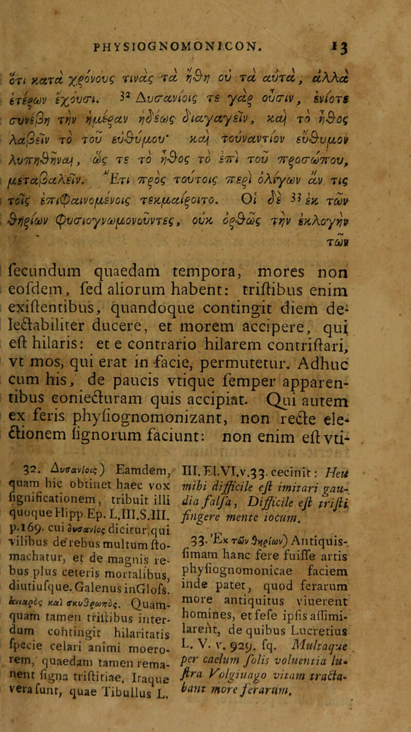 PHYSIOGN OMONICON. IJ oT( y.ctTci xqovovg Ttvcig ta q&t} ov tci ama., dkkci eTgfluv t%o\)cri. 32 /kvcraviotg re ydq ovciv, svmts- cvve^rj -rrjv tjbiwav r/^eag biayayiiv, xaf to t;Sog kafiiiv to rov sv&vfJ,cv' y~ct\ Tovvavriov svS-v/aov kvTnjSijvctf, oog ts ro >jSog to l%\ tov tt^ocuttqv, fjLiTa^akfiV. Etl 7rqog Tovroig tts^i oklyciiv dv Tig t cig 'vTTttyaivofxsvoig TSitfiafqoiTO. O i Je H sk twv &tjt>iaiv tyvrK/yvGOfjLOvovvTsg, oux o^&wg ttjv sxkoyyv t m fecundum quaedam tempora, mores non eofdem, fed aliorum habent: triftibus enim exiftentibus, quandoque contingit diem de: Ie&abiliter ducere, et morem accipere, qui effc hilaris: et e contrario hilarem contriftari, vt mos, qui erat in facie, permutetur. Adhuc cum his, de paucis vtique femper apparen- tibus eonie&uram quis accipiat. Qui autem ex feris phyfiognomonizant, non re&e ele- ftionem lignorum faciunt: non enim eftvti- 32. Aveavlou;') Eamdem, qnam hic obtinet haec vox lignificationem, tribuit illi quoque Hipp.Ep. L.III.S.III. p.169. cui iv<ra!v/os dicitur,qui ■vilibus deTebus multum fto- machatur, et de magnis re- bus plus ceteris mortalibus, diutiufque. Galenus inGlofs. tcvixQii; y.u\ ffKuSgtiiiTuS' Quam- quam tamen trillibus inter- dum cohtingit hilaritatis fpecie celari animi moero- rem, quaedam tamen rema- nent ligna triftitiae. Itaque verafenr, quae Tibullus L. III.El.VT.v.33. cecinit: Heu mihi difficile efi imitari gau- dia falf a, Difficile efi trifii fingere mente iocum. 33. 'Ex ruv %^i(av) Antiquis- fimam hanc fere fuiffe artis phyliognomonicae faciem inde patet, quod ferarum more antiquitus viuerent homines, etfefe iplis adimi- larent, de quibus Lucretius L. V. v. 929. fq. Multaque per caelum J'olis voluentia lu- fira Volgiuago vitam tracta- hant ntore ferarum.