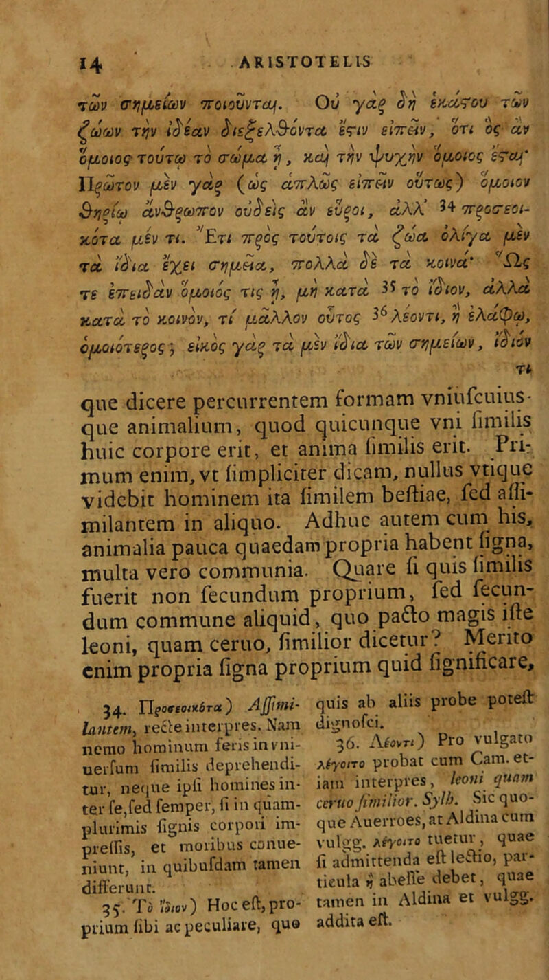 imv (rtifiistwv 7roioZvraj\. Ov yo% hri eKofou riv ^ootov rijv itisctv ^is^sX&ovrcc t<?iv sitt&iv , ori og av OflOlOQ TOUTCt) T0 CTWfilO Y\ , KCLj TijV lpU%VV OllOlOg £~C/J’ IIquixov fisv yci% (aig cinX£g eiireiv ovrag) ofioiov Stola ctvS%(t>7rov ov$e)g ctv svgoi, eiAA’ 3+ 7r%ocrsoi- KCiTCC fl&V T i. ’'EtI 7T(>Oq TOVTCtg T d ^UO oXr/O Iusv t d i&ict SX£1 woAAa Je r o koivo’ Elg t e £7Tf i^dv ofjLOiog r ig y, /uti Kord ^ ro icitov, aXXo Ka.ro, ro koivov, rt fidXAov oiirog ^Xeovn, y\ iXatyu), cfiioiorsqog ) sinog ya% ro fisv d ia, rc»)v mjfieicdv, i^iov que dicere percurrentem formam vniufcuius- que animalium, quod quicunque vni limilis huic corpore erit, et anima limilis erit. Pri- mum enim,vt (impliciter dicam, nullus vtique videbit hominem ita fimilem beftiae, fed alii- milantem in aliquo. Adhuc autem cum his, animalia pauca quaedam propria habent ligna, multa vero communia. Quare li quis limilis fuerit non fecundum proprium, fed fecun- dum commune aliquid, quo pafto magis ille leoni, quam ceruo, limilior dicetur? Mento enim propria ligna proprium quid fignmcare. 54. YlgoffeoiKSroc) AJJit/li- lantem, recte interpres. Nam nemo hominum feris invni- uerfum limilis deprehendi- tur, neque ipli homines in- ter fe.fed femper, li in quam- plurimis lignis corpori im- prellis, et moribus cpnue- niunt, in quibufdam tamen differunt. 35/Ta»«v) Hoceft,pro- prium libi ac peculiare, qua quis ab aliis probe poteft dignofei. '36. Afnu) Pro vulgato aiyono probat cum Cam. et- iam interpres, leoni quam ccruo fimilior. Sylb. Sic quo- que Auerroes,at Aldina cum vulgg. Myono tuetur , quae fi admittenda eft leftio, par- ticula ij abeffe debet, quae tamen in Aldina et vulgg. addita eft.