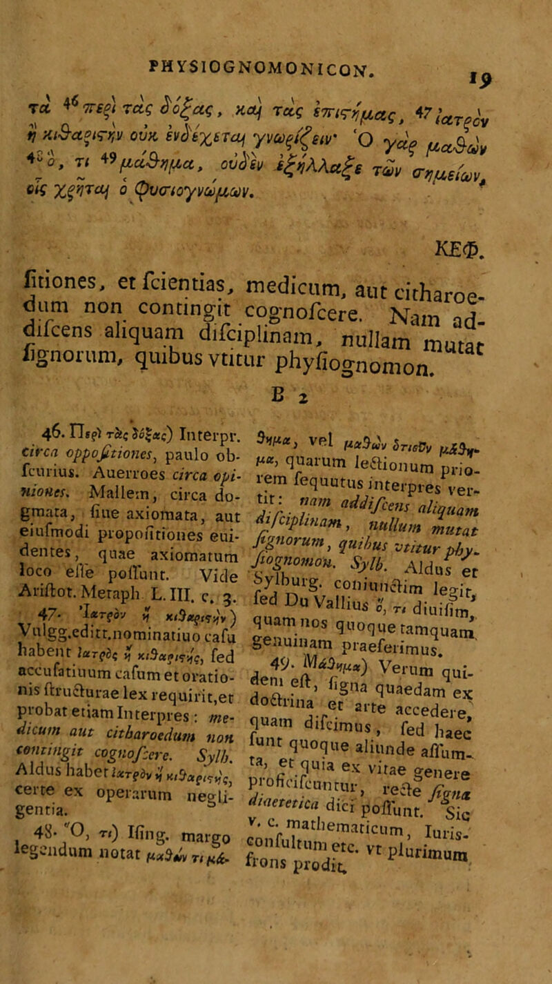 TCC 467T€f) rete Xofa, xa) tus smrjuae, 47’ ' ti xi&cceKrw OVK evdtXBTai yvo^eiv' Q ya„ aa^m 4-0, Ti WficiSfipct, .wisV i&AActge rav a-quetuv eis X^rai 0 QvcrioyvuifAoov. ‘ * ke<p. fitiones. et fcientias, medicum, aut citharoe- dum non contingit cognofcere. Nam ad difcens aliquam difdplinam, nullam mutat fignorum, quibus vtitur phyfiognomon. B 2 vel SneOv «i},. (I'?al'um Jeftionum prio- rem fequutus interpres ver- tit: nam addifeens aliquam difciflinam, nullum mutat Jignorum, quibus vtitur phy. Jiognomo». Sylb. Aldufet ^yiburg. coniuuelim legir fed Du Vallius S, „ diuiffm’ quam nos quoque tamquam genuinam praeferimus. 49- ^3V,) Verum qui- fen, eft, ligna quaedam ex do£hina et arte accedere quam difcimus, fed |,aec’ f“nt «Munde affum- ’ ®r nuia ex vitae genere pioficifeuntur, reiie fignx dicrpoffunt. Sic ‘ c-mathematicum, IuriS- 46.ns?i rct( Interpr. e/rc.T oppofitiones, paulo ob- fcurius. Auerroes circa opi- niones. Mallem, circa do- gmata, fiue axiomata, aut eiufmodi propoiitiones eui- dentes, quae axiomatum loco elTe poliunt. Vide Ariftot. Meraph L.III. c. 3. r 47- larfbv % Vulgg.editt.nominatiuo cafu habent lufed accufatiuum cafum et oratio- nis ftructurae lex requirit,et probat etiam Interpres: me- dicum aut citharoedum non contingit cognofcere. Syl/j. Aldus habet IxrgdvijHi^agtatie certe ex operarum negli- gentia. 48* O, r<) Iling. margo legendum notat