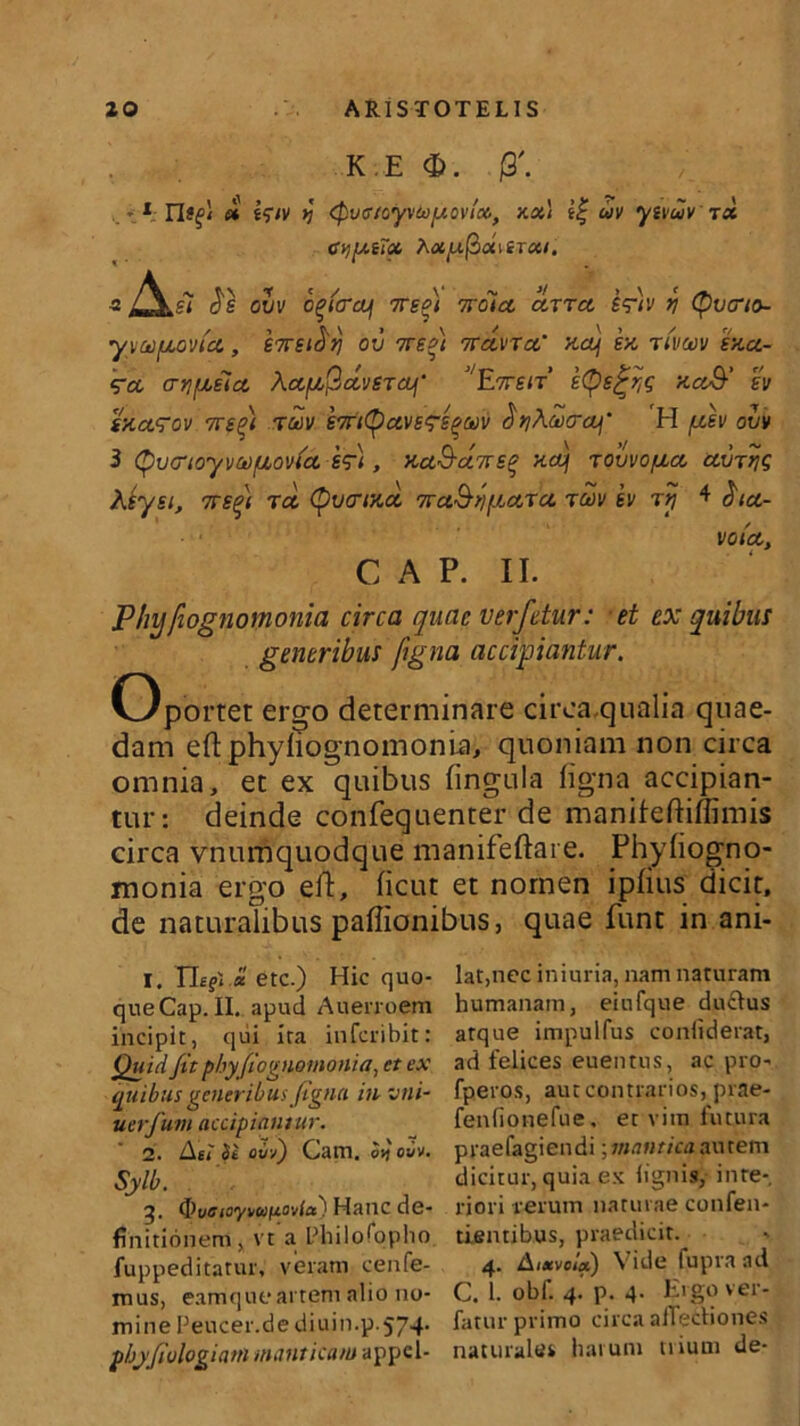 K E <E>. j3'. * t « i$iv >j (Pvcr/oy\‘Coy.oviM, xx\ f| uv ytvuv tx CijytTx hxyftx\tTxi. A* t«\ * « / V ~ J/ > \ » ^ Si os ovv o^icrajj ore*i rvoict ccttcl eq-tv n Cpvcno- yyauovtct, S7rst^tj ov tts^i nrdvTcc‘ xaj ex rivav exa- t?ct ariyoeict AafAPdveTcy' J/E7ren etye^q xcc&’ ev sxct<rov 7re%) tmv STntyave^sqwv ciriXcocrcy' H /uev ovv 3 (pvcrioyw/uovbct efii, xaS-ct7re$ xctj rovvopta ctVTtjg Keyei, srreqi rct Qvcrixci 7ra&fiyurcc rav ev ry * $ict- votct, C A P. II. Phy fiognomonia circa quae verfetur: et ex quibus generibus figna accipiantur. Oportet ergo determinare circa qualia quae- dam eft phyliognomonia, quoniam non circa omnia, et ex quibus lingula ligna accipian- tur: deinde confequenter de manifeftilfimis circa vnumquodque manifeftai e. Phyliogno- monia ergo eft, licut et nomen iplius dicit, de naturalibus paflionibus, quae funt in ani- I. TLf< « etc.) Hic quo- que Cap. II. apud Auenoem incipit, qui ira inferibit: Quid fit phy fiognomonia, et ex quibus generibus figna in vni- uerfum accipiantur. 1. illi Si ovv) Cam. ovj ovv. Sylb. ' J q, tf)vfftoyvu(Aovia) Hanc de- finitionem, vt a Fliilo^oplio fuppeditatur, veram cenfe- mus, eamque artem alio no- mine Feucer.de diuin.p. 574. phjfiologiani manticam appel- lat,nec iniuria, nam naturam humanam, eiufque du£lus atque impulfus conltderat, ad felices euentus, ac pro- fperos, aut contrarios, prae- fenfionefue. et vim futura praefagiendi; mantica autem dicitur, quia ex lignis, inre-. riori rerum naturae confen- tientibus, praedicit. 4. A,xvoix) Vide fupra ad C. 1. obf. 4. p. 4. Ergo ver- fatur primo circa allectiones naturale» harum trium de-