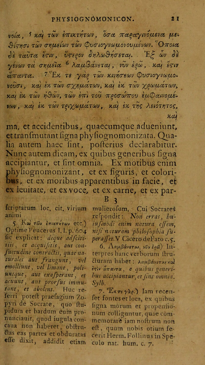 votcc, * na) tuv heannrmi otrct 7ra^ctyivo/izsva, fjtet t&v cniptEtm tuv (pvarioyvwfjLovovfjLevoov. Owoict Jg Taura. e~tv, v~sqov M&i^crsTcoj. . ’E£ cbv Jg ysvav ra cryuiict 6 AaptQetvsTctf , vvv iqco, ‘/ia) gVw c&7rctVTct,. 7 ' Ex ts ya.% tmv mvricrsw (^vcrtoyvafxo- VOVtn, KCLj E/i TCtlV Cffl/ucItMV, KOUj EK TMV y^Ct)fXCiT(t)'J, Xd) E/i TM >]&U)<J, ?U)V S7T} TGV 7r^0fTM7T0V E/jOtyctlVO/XS- vm, xa) Ea rav T^i%sofiarm, net) sn rtjg Asior^Tog, net) ma, et accidentibus, quaecumque adueniunt, et tranfmutantfignaphyfiognomonizata. Qua- lia autem haec fint, pofterius declarabitur. Nunc autem dicam, ex quibus generibus figna accipiantur, et fint omnia. Ex motibus enim phyfiognomonizant, et ex figuris, et colori- bus, et ex moribus apparentibus in facie, et ex lenitate, et ex voce, et ex carne, et ex par- B 3 mulierofum. Cui Socrates refpondit: Noti erras, bu- iufnodi enim natura cjjem, ni (i naturam pbilo fophia fu- peraJJet.W Cicero de Fato c.p. 6. Aai/.(Z&veTM, vt?y kof) In- terpres hanc verborum flxu- fturam habet: ^ixix^&vst^kcu iflv uirxvrce, e quibus geiteri- bus accipiantur, et jint omnia. Sylb.' 7- EKTsy&<?:') Iam recen- fet fontes et loca, ex quibus figna morum et propeniio- num colliguntur, quae com- memorare iamnolbum non eft, quum nobis otium fe- cerit Hcrm. Follinus in Spe- culo nat. hum. c. 7. feriptarum loc. cir. virium animi 5- F «i rcov girtXTVTbJv etC.) Optime Peucerus 1.1. p. 604 fic explicat: deque ndfciti- tiis, et aequi fit is , aut con- fuetudine contractis, quae na- turales aut frangunt, vel emolliunt, vel liniant, poti- unique, aut exafperant, et acuunt, aut prorfus immu- tant, et abolent. Huc re- ferri potelt praefagiutn Zo- pyri de Socrate, quo ftu- pidurn er bardum eum pro- nunciauir, quod iugulacon- caua hon haberet, oblhu- flas eas partes et obduratas efle dixit, addidit etiam
