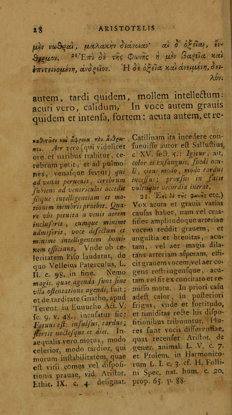 23 fiev yufycti, fjtctAaKr*v fridvoictv’ al £ o^eictf, ev-> 3-^fj,ov. 21 'Etti ds f>j( QmriQ v fih Qctffitct *at 67r(TSivofJjSvti} ctv^gsiov. H o& o^sicc xca a,vsi(A£Vfi> A ov. autem, tardi quidem, mollem intelle&um: acuti vero, calidum, In voce autem grauis quidem et intenfa, fortem: acina autem,etre- KstHi<td<ti xeu utyeova rbv. Uvigu- niv. Aer vt’>;o (qi*i videlicet ore.et naribus trahitur, ce- rebrum petit, et ad pulmo- pes, venafque fertur) qui ad venas peruenit, cerebrum fuhiens ad ventriculos accedit fi:que intelligentiam et mo- rionem membris praebet. Qua- re vbi pituita a venis aerem incluferit , cumque minime admiferit, voce defectum et minime indiligentem homi- nem efficiunt. Vnde ob ce- leritatem Fifo laudatur, de quo Velleius Fateiculus, L». II. c. 98. in fine. Nemo magis, quae agenda funt fine vIU ojlentatione agendi, fuit; et de tarditate Gnatho, apud Terent in Eunucho Aci. V. fc. 9. v. 48. > i neu fatur fic: Fatuus e fi. infulfus, tardus; jfertit nodefque et dies. In- aequalis vero motus, modo celerior, modo tardior, qui morum inftabilitatem, quae eft vitii comes vel difpofi- tionis prauae, vid. Ariftot. tthie. IX. c. 4. delignat. Catilinam ita incedere con- fueuilTe autor eft Salluftius, c XV. feci. 5.: Igitur, ait, color ei exfanguis, foedi ocu- li , citus modo, modo tardus incejjusi protfus in facie vultuque vecordia inerat. 2 1. 'E*', Se tvj? it etc.) Vox acuta et grauis varias caufas habet, nam vel cras- lities amplitudoque arteriae vocem reddit grauem, et anguftia et breuitas, acu- tam, vel aer magis dila- tans arteriam afperam, ctfi- cit grauem vocem,vel aer co- gens reftringenfque, acu- tam.vel tit ex concitato et re- miffo motu. In priori cafu adeft calor, in pofteriori frigus, vnde et fortitudo, er timiditas recle his difpo- litionihus tribuuntur. l'lu- res funt vocis diflerentiae, quas recenfet Ariftot. dc gener, animal. L. V. c. 7. et Prolem. in Harmonico- rum L. I. c. 3. cf. H. Folli- ni Spec. nat. hum. c. 20. prop. 65. p- 88-