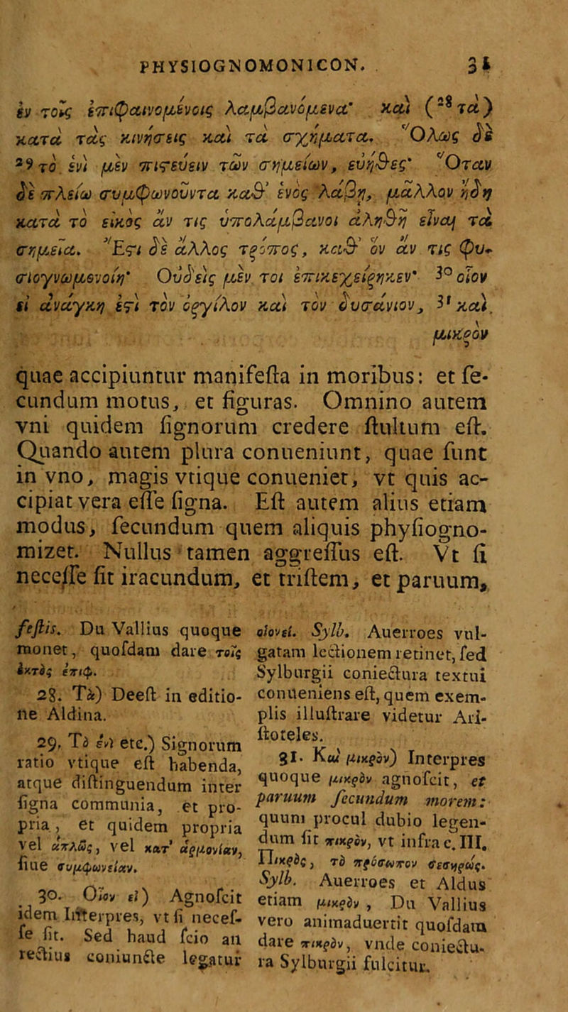 SV 7ol$ STrttycltVOfjLSVOtS ACtflQctVOfJLSVCt’ na) (28ta) hcctcc rag nivqcrsig na) zd a-yr^aza. OAms ds 39to sv) /aev TTirevetv zdv cr^ueioov, evq&es' c/Orav dt arAstat a~va(pu)vovvza naS’ hog Aa(2y, fxaAAov rt$>] nctrci to sinos av ng vzroAdfx^avot dAij&tj slvaj tcc <rr,fjuilct. J/E<r* ds aAAog T^Vof, na& ov av zig Qv* ffioyvu^Qvoir]' Ovdstg fjtdv toi szrmsys/^nsv' 3° oiov si dvayntj s?) rov cpyiAov neu tov tivarawv, 3’nat, fjuneov quae accipiuntur manifefta in moribus: et fe- cundum motus, et figuras. Omnino autem vni quidem fignorum credere ftultum eft. Quando autem plura conueniunt, quae fune in vno, magis vtique conueniet, vt quis ac- cipiat vera ede figna. Eft autem alius etiam modus, fecundum quem aliquis phyfiogno- mizet. Nullus tamen aggreffus eft. Vt ii neceffe fit iracundum, et triftem, et paruum. ftfiis. Du Vallius quoque monet, quofdam dare reis iy.rii eiritp. 28. Ti) Deeft in editio- ne Aldina. 29, Ta iv) ete.) Signorum ratio vtique eft habenda, atque diftinguendum inter ligna communia, et pro- pria , et quidem propria vel «tAi53$, vel xa,T «V/Aovi«v, liue vufjupuvtlctv. 3Q- Om tl) Agnofcit idem Iifterpres, vtfi necef- fe fit. Sed haud fcio an reftius coniun£le legatur 0lovtt. Sylb. Auerroes vul- gatam lectionem retinet, fed Sylburgii coniectura textui conueniens eft, quem exem- plis illuftrare videtur Ari- ftoteles. 31. K ux (Uxgiv) Interpres quoque [uxgiv agnofcit, et paruum fecundum morem: quum procul dubio legen- dum Iit ,mf£y, vt infra cJII. , T0 IffQtTtoJTTOV 6iGV\gW£. Sylb. Auerroes et Aldus etiam fuxgbv , Du Vallius vero animaduertit quofdatn dare vnde coniectu- ra Sylburgii fulcitur.