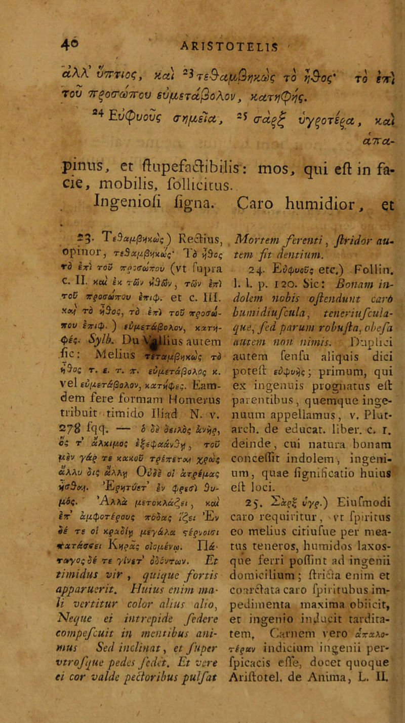 aAA varios, tia) 23 TsQ-ecpbQtjKcog to tj&og' ro st) TOV TT^OtTCtlTroV SV/USTctftoAov , XctTfjlptfg. 24 EuQuovg arjfj,sict, cra.^ iiy^ors^a, tcai a7ra- pinus, et flupefa&ibilis: mos, qui eft in fa- cie, mobilis, follicitus. Ingenioli ligna. 19- Te9a/x(3wui) Rectius, opinox-, TtSxufiWc' To 15Sc? rd et) roS xqstrdvov (vt fupra C. II. kcw lx rfi;/ n’3tiv} rwv Irr) toC xgoeuxov imp. et C. III. xxf rb viQoij rb It) toS irqostl)- irov ixip. ) tiifj.tTa$oKov, <?>*$• <fy/£. Du Wllius autem III^ : lMelillS TeTxf^xuq tb •i-toc r. e. r. X. vj^erafioMq k. vel £t///ET<5|3«A0vJ KKT>l<peg. Eam- dem fere formam Homerus tribuit timido Iliad N. v. 278 fqq. — b SI S«fAo? c; r uAxipo; e%epxxv!}y, rov f<lv y&q re xxnoo T^Trsroy X?m( «AAu S/i «AAfl OSSI 0! ccrgi^ag H<r5o^. ’Es^rviT |v (J/fta-) 3u- f<0C. ’Aa Aar itSTCKAa^ei , kcu It’ iiKpor^ovi; xb$x; 'itfii ’Ev SI rs 0/ xpaS/jt Hty&?.cc ‘seq-joiai ^xraaeet K>iqx; olo/ievu. Y\&- votyoi; Sf te ylvtr odsvrcov. Et timidus vir , quique fortis apparuerit. Huius enim ma- li vertitur color alius alio, Neque ei intrepide federe compefcuit in mentibus ani- mus Sed inclinat, et fu per vtrofque pedes fedet. Et vere ei cor valde pectoribus pulfat Caro humidior, et Mortem ferenti, Jlridor au- tem fit dentium. 24. EvcjjueS; etc.) Follin. 1. I. p. 120. Sic: Bonam in- dolem nobis ojlcndunt card bunii diuficula, tener inficui a- que, fied parum robujla, obefia autem non nimis. Duplici autem fenfu aliquis dici poted eOpuije; primum, qui ex ingenuis prognatus elt parentibus, quemque inge- nuum appellamus, v. Plut- arch. de educat, liber, c. r. deinde, cui natura bonam conceflit indolem, ingeni- um, quae figniHcatio huius elt loci. 25. C-yq.) EiuCmodi caro requiritur, rr fpiritus eo melius citiufue per mea- tus teneros, humidos laxos- que ferri podint ad ingenii domicilium; ftricra enim et coarclata caro fpii itubus im- pedimenta maxima obiicit, et ingenio inducit tardita- tem, Carnenn vero axx\o- riguv indicium ingenii per- fpicacis ede, docet quoque Ariftotel. de Anima, L. II.