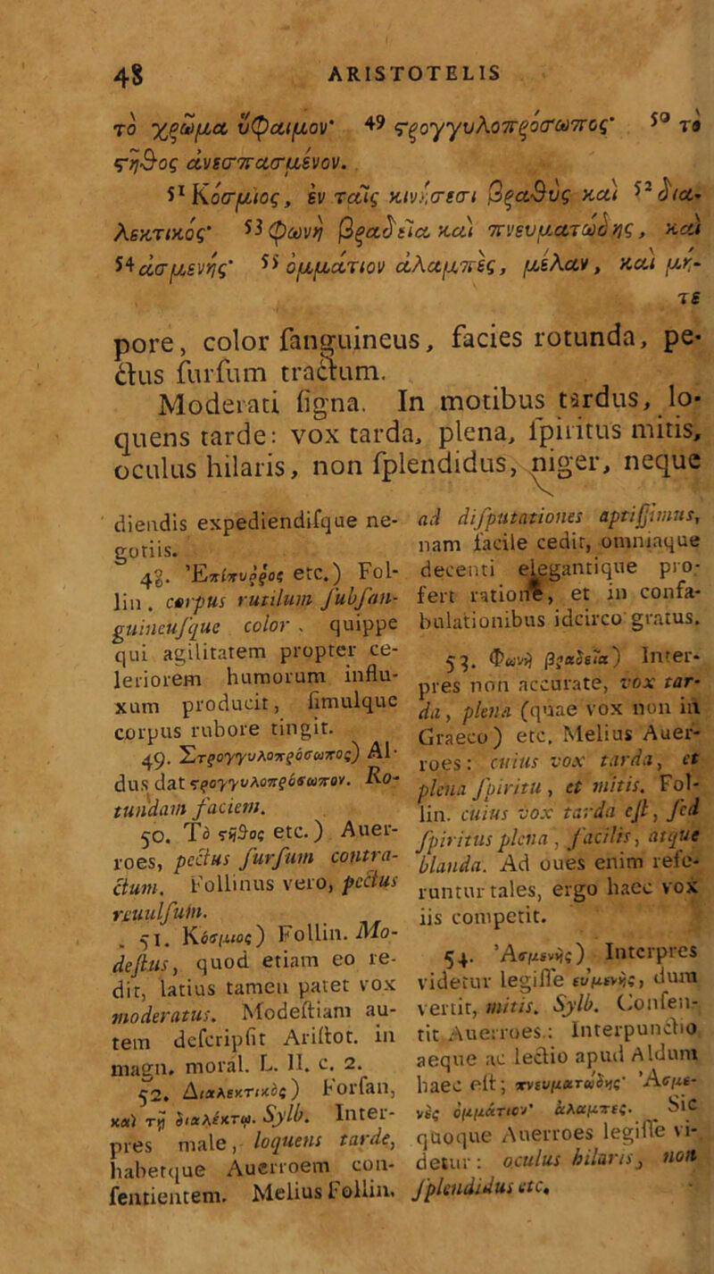 to yjfiiiet vtyca/jLov' +9 <?qoyyvho7rqo(rw7rGq’ 50 r® •rij&og dvEcmacruEvov. S1 K ocrfjuog, ev rctig kiv',<tmti QqccSvg Kcti *>'hct.* AgJiTOtoV Htycovrj ft^aSiLCC -ACit 7TVSV[/,CtTU)C/ fjg, KCU Mciafzsvqg' 5> o/^/bLctTiov cLAafATreg, /^Auv, nctt p-rr IS pore, color fanguineus, facies rotunda, pe* dus furfum traSum. Moderati figna. In motibus tardus, lo- quens tarde: vox tarda, plena, Iphitus mitis, oculus hilaris, non fplendidus, niger, neque diendis expediendifque ne- guriis. 4$. 'Ejtlitvqqot etc.) Fol- lin . carpus rutilum Jubfan- guincufquc color . quippe qui agilitatem propter ce- leriorem humorum influ- xum producit, fimulquc corpus rubore tingit. ^iT^oyyvMir^ocwKot) Al- dus dat^qoyyvAonqofioiroy. Ro- tundam faciem. ^•o. To srijSoc etc.) Auer- roes, pectus furfum contra- ctum. Follitius vero, pectus YLUulfum. 51. K6<rt-uoe) Follin. M.o- defius, quod etiam eo re- dir, latius tamen patet vox moderatus. Modeftiam au- tem dcfcripfit Ariliot. in magn. moral. L. 11. c. 2. 52. AistAey.rmb(') horfan, x«) ry Sia\£xTQ. Sylb. Inter- pres male, loquens ta> de, habetque Auerroem con- fentientem. Melius t ollin. ad difputationes aptifjhnns, nam facile cedit, ommnque decenti elegantique pro- fert rationi, et in confa- bulationibus idcirco gratus. 53. (ffo-vs) |3jaSsia) Inter- pres non accurate, vox tar- da, plena (quae vox non in Graeco) etc. Melius Auer- roes: cuius vox tarda, et plena fpiritu , et mitis. Fol- lin. cuius vox tarda cjt, fcd fp iri tus plena , facilis, atque blanda. Ad oues enim refe- runtur tales, ergo haec vox iis competit. 54. ) Interpres videtur legiile dum vertit, mitis. Sylb. Confen- tit Auerroes.: Interpunctio aeque ac lectio apud Aldum haec elt; xvsun»TeiS.ne' 'Ac/it- vec Qft(tCtTlC'/’ «A«f4T££. ^ blC quoque Auerroes legiffe vi- detur : oculus hilarisnon fplendidus etc,