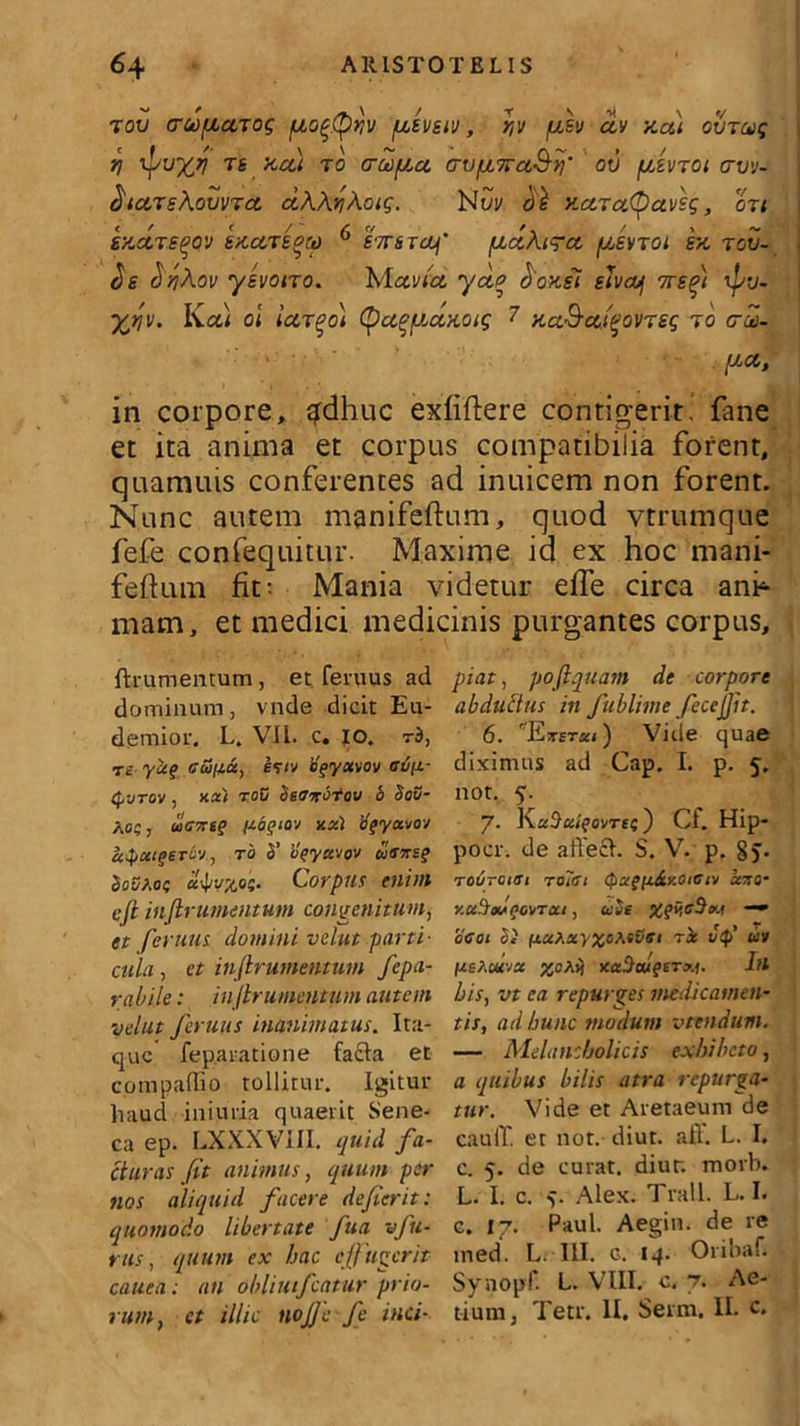 tov (TuificiTog iio^Qyiv /utevstv, r,v pcev civ xa) ovjcog il ipuxy TS xcd r0 croopia crvfjL7rcL&>y ov /uJvtoi avv- ^tarsAovvrd. ccAAnAoig. Nui/ di xctTcttyctvsq, on sxdrs^pv exccTS^o) 6 simem' pcaAigrcc ptsvToi ex tov- $e (JjjAoi/ yevono. Mavia, ydo doxii siveoj 7re^i rpv- yj,e. Ka< ol (fa^fJ.dxoig 7 xa&ccfovrsg t0 cd- pci, in corpore, ^dhuc exfiftere contigerit, fane et ita anima et corpus compatibilia forent, quamuis conferentes ad inuicem non forent. Nunc autem manifeftum, quod vtrumque fefe confequitur. Maxime id ex hoc mani- feftum fit; Mania videtur effe circa ani4 matn, et medici medicinis purgantes corpus. ftnimentum , et fenius ad dominum, vnde dicit Eu- dernior. L. VII. c, 10. rb, T£ yaq cuna, hiv bgyotvov aufi- Q-jtov , kcc) roD SiOzbtov b So3- Aoc, uicxt? popiov 1ix.) tffyctvov apceigeTov, ro b’ vfyctvov wWsf SoSt.of cl^vxoi. Corpus enim efi intrimentum congenitum, et ferum domini velut parti- cula , et inftrumentum fepa- rabile: injlrumentum autem velut feruits inanimatus. Ita- que fep.aratione facta et compaffio tollitur. Igitur haud iniuria quaerit Sene- ca ep. LXXXViII. quid fa- cturas fit animus, quum per nos aliquid facere defierit: quomodo libertate fua vfu- rus, quum ex hac effugerit cauea; an obliuifcntur prio- rum, et illic nofie fe inci- piat , pofiquam de corpore abductus in fublime fecejjit. 6. 'Ktstici ) Vide quae diximus ad Gap. I. p. 5. not. 5. 7. ovrte) CI. Hip- pocr. de affeci. S. V. p. §j. Tovreiei Tolai <Pagu&y.ottiiv xzo- y.uSadfovreti, ube %qv,cbu.s —» 0G01 Si uuAuVXoMvGi Ti vQ> uv /asActtvee xafhugtTxi. Iu bis, vt ea repurges medicamen- tis, ad hunc modum vtendum. — Melancholicis exhibeto, a quibus bilis atra repurga- tur. Vide et Aretaeum de cauli, et not. diut. aff. L. I. c. 5. de curat, diur. morb. L- I. c. v Alex. Trall. L. I. c. 17. Paul. Aegin. de re ined. L. III. c. 14. Oribaf. Synopf. L. VIII. c. 7. Ae- tium 3 Tetr. II. Serm. II. c.