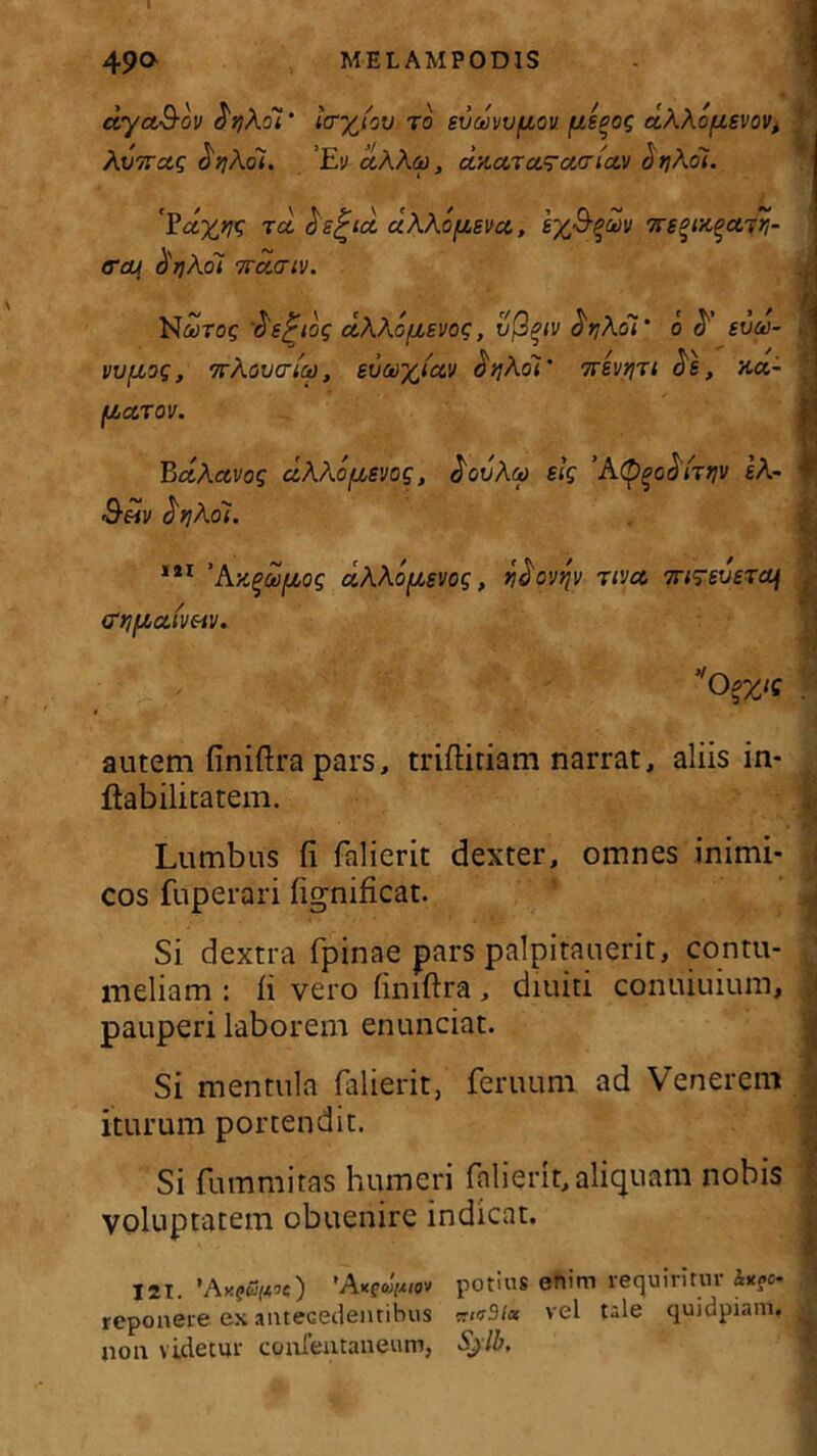 ctyuS-ov djjAoi' laryfov ro svdvvfiou fjcseoq aAAofisvov, AvTTctg <b?Ac7. ’E<j ccAAco , CCZCLTCiS-CHTlClV ^t]Aol. ii r?dxw rei ds^id aAAofjtevct, vs^nt^ctyri- trai tirjkoi %a.(nv. N&roc ds^ioq etAAofisvoq, v$%iv drjAol‘ o sva- t WfJboq, TrAovcrici), evwfcictv ^ijAdi' Treveri cis, na- ' fj,ccrov. BctActvoq ciAAo/xevoq, dovAa slq ’AQ^odirtiv eA- i Seiv dqAoi. 121 ’Aytqufioq uAAofxsvoq, ydovqv rivet Triqreueraj (TtJf^CtlVHV. '0>zie autem finiftrapars, triftitiam narrat, aliis in- ftabilitatem. Lumbus fi falierit dexter, omnes inimi- cos fuperari fignificat. Si dextra fpinae pars palpitauerit, contu- meliam : ii vero finiftra, diuiti conuiuium, ; pauperi laborem enunciat. Si mentula falierit, feruum ad Venerem I iturum portendit. Si fummitas humeri falierit, aliquam nobis voluptatem obuenire indicat. I2T. 'AttgaiMQv potius enim requiritur &*?<>. reponere ex antecedentibus ^«r3/« vel tale quidpiam, i non videtur confentaueum, Sjlb,