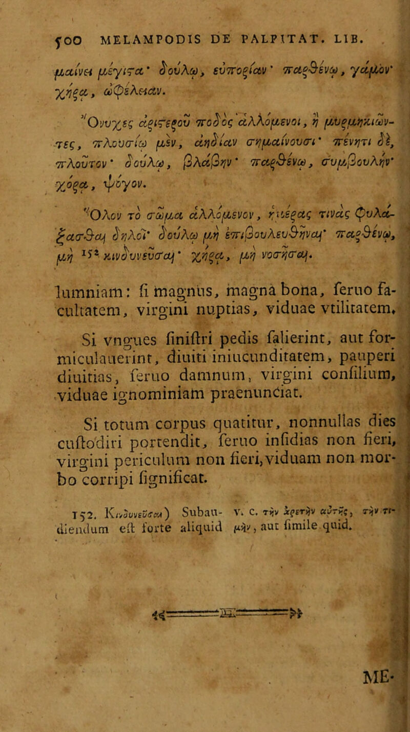 fOO MELAMPODIS DE PALPITAT. LIB. fictivet ysytrct' tiovAcd, svxo^fctv' TrueSeva, ydyov' yjr^a,, ddpzAeitzv. J/0vvytg dqi<ret>ov ‘TToficg dAAoysvot, q yvqu>yA.i'Zv- Tsg, TrAoncrta jasv, dtf^uv cnjfAafvovo-i’ TrevtjTi &l, 7tAovtcv • douAu, fixdfiqv' 'Kafthito, Grvyfiot/AfjV yjqa,, rpoyov. ,fOAov to arcoyci dAAoysvcv, zyJqctq rtvag <yvAa- ^acrS-cLj (inAdi' douAu yrj STr/PouAev&ijvaf' wetgSevp, yyj *** KivdvvsvcrcL] ‘ %n%a, ytj wo-fjcrcy. lumniam: (i magnus, magna bona, feruo fa- cultatem, virgini nuptias, viduae vtilitatem. Si vngues finiftri pedis falierint, aut for- mfculauerint, diuiti iniucunditatem, pauperi diuitias, feruo damnum, virgini confilium, viduae ignominiam praenuntiat. Si totum corpus quatitur, nonnullas dies cuftodiri portendit, feruo infidias non fieri, virgini periculum non fieri,viduam non mor- bo corripi fignificat. T52. KnovveSectA) SubaU- V. C. ty.v i?er^v «yri-c, r^v ti- di e udum elt iorte aliquid , aut lirnile quid. I ii-- ME-