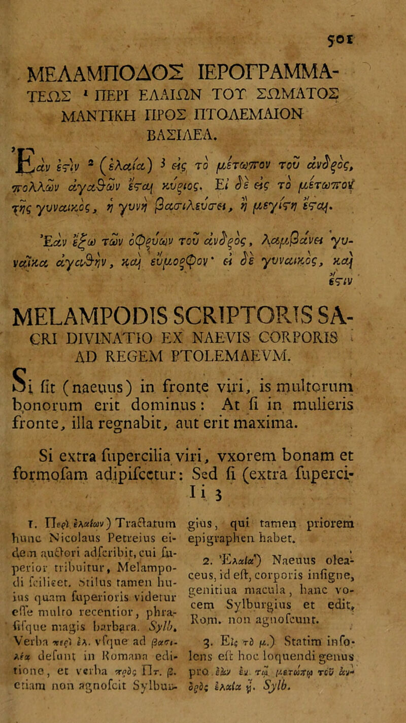 MEAAMIIOAOS IEPOFPAMMA- TEX1S 1 ITEPI EAAIXIN TOT SHMAT02 MANTIKH TIPOZ lTfOAEMAION BAZIAEA. \^joiv 'vriy 2 (iXcfjci) i eig ro fiere&rov rov dvfyog, ttoWoiv dycc&d v sraj xvgtog. E i $£ eig r o {LtTwirot Ttjg yvvoUKog, *] yvvq ficco-ttevcrv, n peyirri fVa/. ’Edv e£(*) tcov otyqvcgv rov dvfyog, hcifjQavn yv- vdizcc dyaS-fjv, xdj eupoeQov’ ei $e yvvuizog, zcr) v' egriv MELAMPODIS SCRIPTORIS SA- CRI DIVINATIO EX NAEVIS CORPORIS AD REGEM BTOLEMAEVM. Si fit (naeuus) in fronte viri, is multorum bonorum erit dominus : At fi in mulieris fronte, illa regnabit, aut erit maxima. Si extra fupercilia viri, vxorem bonam et formofam adipifcctur: Sed fi (extra fuperci- Ii 5 T. EeeWA«fejv) Tractatum hunc Nicolaus Petreius ei- dem au ito vi adfcribit, cui fu- perior tribuitur, Melampo- di fdlieet. Stilus tamen hu- ius quam fuperioris videtur efTe mulro recentior, phra,- filque magis barbara. Sylb, Verba ntt* ea. vfque ad (icuu- Ara defunt in Romana edi- tione, et verba wdr, Er. (2. etiam non agnofcit Sylbuu- gius, qui tamen priorem epigraphen habet. 2. ’Eaalu') Naeuus olea- ceus, id eft, corporis infigne, genitiua macula, hanc vo- cem Sylburgius et edit, Ro.m. non agnofcunt. 3. tb 1*.') Statim info- lens eft hoc loquendi genus pro. e«v ij Tip //srwV^i rcV h-d hgdi thxlct y. Sylb.