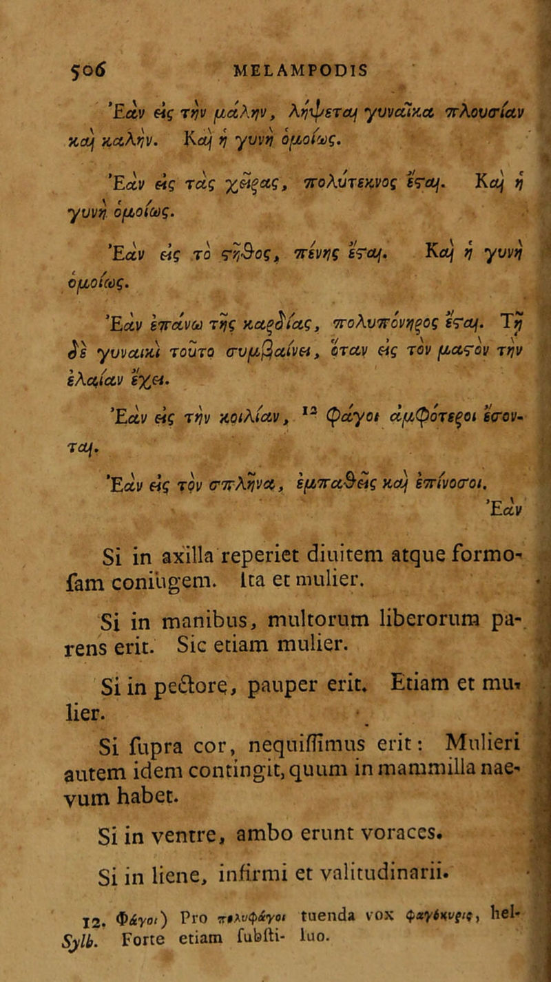 'Ectv eig rtjv fjtdXtjv, Ayiperctf yvvccuct '7rAovtriav xa) xczXqv. Ka) i yvvtj optofvg. ’Exv eig rag ttoAutwoc t?OL\. Ka\ i\ \ ’ / ■ yuvn ofzoiciig. ’Eav eig r0 ‘rv&og, nem erat. Ka\ q yvvtj cfxouog. ’Ectv hrava rqg x.a,°$ia.g, 7ro\v7Tovtj^og Tjj Je yuvctixi routq <rvfJL$ct(w, arcti) eig rov ftctg-ov rriv eActtctv ’Ectv eig rriv KQt\ictv, 13 tyccyot d/utporeqoi ecrov- T CLf. 'Eay eig rov i[nva&eig na) 's7r(vocrot. 'Edv Si in axilla reperiet diuitem atque formo- fam coniugem. Ita et mulier. Si in manibus, multorum liberorum pa- rens erit. Sic etiam mulier. Si in pe&ore, pauper erit. Etiam et mu» lier.  Si fupra cor, nequiflimus erit: Mulieri autem idem contingit, quum in mammilla nae- vum habet. Si in ventre, ambo erunt voraces. Si in liene, infirmi et valitudinarii. 12. $&yat) Pro 7-»At4«y01 tuenda vox Qxyiwgii, hei- Sylb. Forte etiam fubfti- luo.