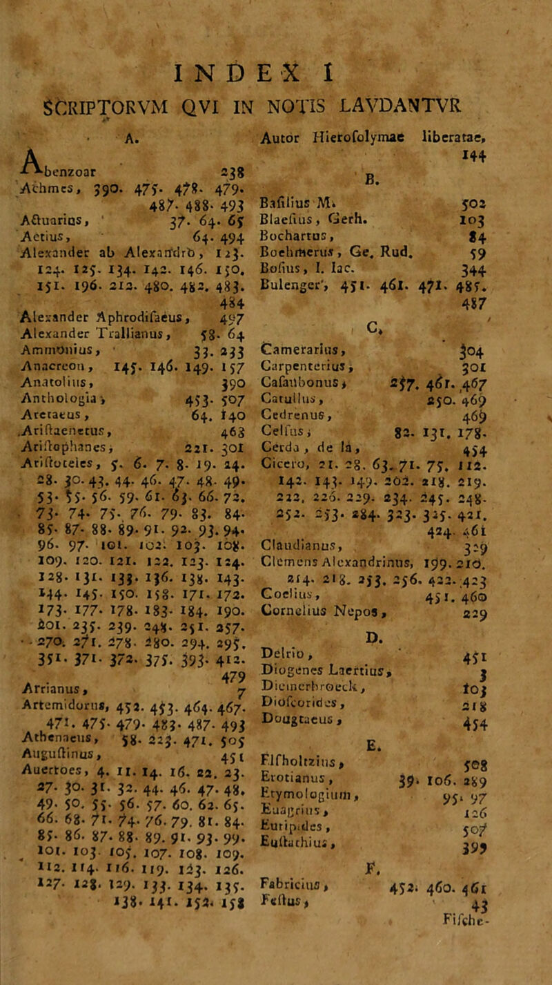 SCKIPTORVM qvi in notis lavdantvr A, ^•benzoar 238 Achmes, 390. 473. 47». 479» 487- 488- 493 Attuarios, ' 37. 64. 65 Aetius, 64. 494 Alexander ab AlexaudrO, uj. 124. 125. 134. I42. 146. ico. ISI- 196- 212. 480. 482. 483. 484 Alexander Aphrodifaeus, 407 Alexander Trallianus , 58- 64 AmmOnius, 33. 233 Anacreon, 143. 146. I49. 157 Anatolius, 390 Anthologia-, 4>3.507 Areraeus, 64. l+O .Ariftaenecus, 463 Ariftophanes, 221. 301 Ariftoceles, y. 6. 7. 8. 19. 24. 28- 30. 43. 44. 46. 47. 48. 49. 53- 55- 56- 59- 61. oj. 66. 72. 73- 74- 7S- 76. 79- 83. 84- 8S- 87- 88- 89- 9i- 92- 93-94- 96. 97. iqi. 102. 103. 108- 109. 120. 121. 122. 123. 124. 128- 131. 133. IJ6. 138. 143. 144. 145. jso. 158. 171. 172. 173- 177- 178- 183- 184- 190. £01. 233. 239. 248. 251. 257. • -270; 271. 278. 28o. 294. 295, 3Ji- 37i- 372. 37J. 393- 412- . . 479 .Arnanus» ^ Artemidorus, 452. 453. 464. 467. 471. 475- 479- 48?- 4*7- 493 Athenaeus, 58. 225. 471. 305 Atiguftinus, ' Auertoes, 4. 11. 14. i(5. 22. 23. 27. 30. 31. 32. 44. 44. 47. 48. 49- 5°. 55- S6- S7- <0. 62. 65. 66. 68- 7t- 74. 76. 79. 8t. 84. 85- 86. 87* 88- 89. 91. 93. 99. . Iot- io3- i°5. 107. 108. 109. 112.114. 116. 119. 123. 126. 127. 128. 129. 133. 134. 13S. 138- 141- 152- 15* Autor Hierofolymae liberatae, 144 B. Bafilius Mi 502 Blaefius, Gerh. 103 Bocharrus, *4 Boehitterus , Ge. Rud. 59 Bofius, I. Iac. 344 Bulengcr', 451. 461. 471. 48S. 487 C. Camerarius, CarpenteriuS, Cafailbonus* 2*7- Catullus, Cedrenus, Cei fas i 82. Cerda , de Ia , Cicero, 21. 2g, 63. 71. I42. 143. 149. 202. 222. 226. 229. 234. 252- 2)3. 884. 323. Claudianus, Clemens Alexandrinus, 214- 2I8. 2)3. 256 Coelius, Cornelius Nepos, D. Delrio , Diogenes Laertius» Dieincrhroeck, Diofcoridcs, Dougtaeus , F.lfholtzins , Erotianus, Etymologiuil), Euagrius > Euripides , Eulhichius, Fabricius» FelluS) E. 39' F. 452. 3°4 301 46 r. 467 250. 469 469 131. 178- 454 75. 112. *i8. 219. 245- 248- 3ij. 421. 424. 461 3:9 199- 210. ■ 422. .423 4>i. 460 229 45i 3 lOj 218 454 508 106. 289 95‘ 97 126 507 399 460. 461 Fifche-