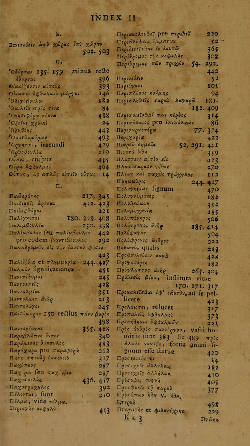 £. a£v<7/a£iv utt) X*{*< ^ X&$xv Sos. 503 o. 'oSufrai 135;. 159 minus I5'j(irx) ©JaxifovKV tcjraiq Olvanrei fizgyot 'Okiy.fiout.ct '0(Z|A£<V TTf}^ Tl-jx 1Oyh?i p;gx t/kvjs ’0-;iiui X,151«) ^Oirtr&aitjgiav }Of/titx'. , iracundi OcAoz , crilpUS Oaf-i i^jaAfzjJ Oir.cg , iig «tA.-? sfceTv ctruc rctte 396 393 146 m 84 488 44? 493 4-9 2?9 •4*>' 464 14 n. Vai^sqx-v,g HxiIixoTc ecqiTKl 217- 34J 4:2. 4:3 n*i ioifi&sfiii 221 n«At'y>isr3i IgO. 3:9. 408 HaAi/x/Sci/A/a 2,0. 398 n«A/(i;3sAof feu T«A.'f£/;oyAoc 442 pro eodem fvavrio/sayAoz 292 n«/.i»3ja(r:rv elf r;,v Iwjto:j cpjffzx 423 TlaAif Jiia et arA^fzt/^/a 244.-4*7 X\u?.fj.Zv fignilicationcs 451 nav£ari'5of£0i 245 navrorafif 428 riavTsA.^i'a( 3JI IlavTaAjzac ayij j 5(3 riavroAiyai 249 riuvT*itxqig 25O rciVlUS aravu/Sojcc 398 navro^/nr«i |5>‘ 4*8 napa/SA-Jr?? cvt££ 34.0 naja|£f»9t SaxraAj? 483 n«fzjj.vfa pro Ta^a^cji 2oi HzJr enovi’, itnroisTy 317 Iiay£7T6UC 287 Ilag'fiy feu 77287 na)j!/S-X£AH< 434. 4(7 n«xu-?*z,<Ao' 392 H/AsvTai, funt , 21O n/A(£a, vide rt?.iuc. Hffiayjf xf^aAii 4^3 IIifiaxsAavSi” pro o-rjiSr? 3 20 rUq>lSf.ti'itc 'ijiiidTU-j 42 rWfltJjyfjV&af Iv exvrS 36? ri£f/3jO|[Z3£ r!it xcQxrfc 308 nrg<5f«fia? t«v Tgqgwy J4. 292. 443 Tltfivfyriv 53 nrfi^yxot 101 rl£^17TA«'oU^ KV^imf 94 nff orA^Sti? e agxi Aayaja I&I. 182. 4°9 TUqnroiiTirSxt rtvi ucpSof 314 Il£f(T£Aaia< pro iTriiriihxtog %6 niqllTXqXOTlgX 77. 374 Tltqi%xq!u 422 riix^oS cv,u£a 53. 291. 44.I I7i;vra l(9>/ 3j<9 IlAaTT£fV S-Vsv £.’i 423 nA.arjffajxav 27,3 nAt«< xa; 77«£tif Tfa£ijA»c I I 3 nA^/i/iiific 244. 427 noAyy><fiaz fignum 470 noAvyvifisvij jg^ r!oA.v5£a(zay 3^3 noAu(Z^%«vi'as igj noAvTayjffa» jotf IU\jT(jrxOi ivy/f J8f. 4*4 risAt/tpayo* J04 ITcAy4(?“vf£ a>5^££ 223 noraa-ij, qualis 243 nga/SauAfvny xaxa 428 n^oya-ajE? jgj n^syAvinroz uvijg 26$. 304 XlfoSsirlc /9<W, inflituta vitae 170. 171. 317 n^oxaArrj&at ttp’ eteurov, ad fe pel- licere 423 n^oAafijrti, relucet 317 n^07raA£r^ Icp^ct&fjio) 37? nfoarijjifcrr? itp&aA^wy ajf rijoc 4v3(pJc 7ravo.'jyav, vafri ho- minis funt 3&j fic 3»y u\k?c yojzifr, fortis aniini tf~ gnum e fle lbtue 420 U^OCIOIKUC Tl fl(907s-^gTg aAAtjA££5. 182 n^oo-r^ri'? aAA^Awvj 410 Dfiira^ic yv.yy^ n^orrpvfrc t? o-ftjK) 377 n^orjCaray v- if^ riTefvi) ^ ’• 49g nrt^virifc et 4‘Aot^wv- 229 ^ K 3 IlTiiKX