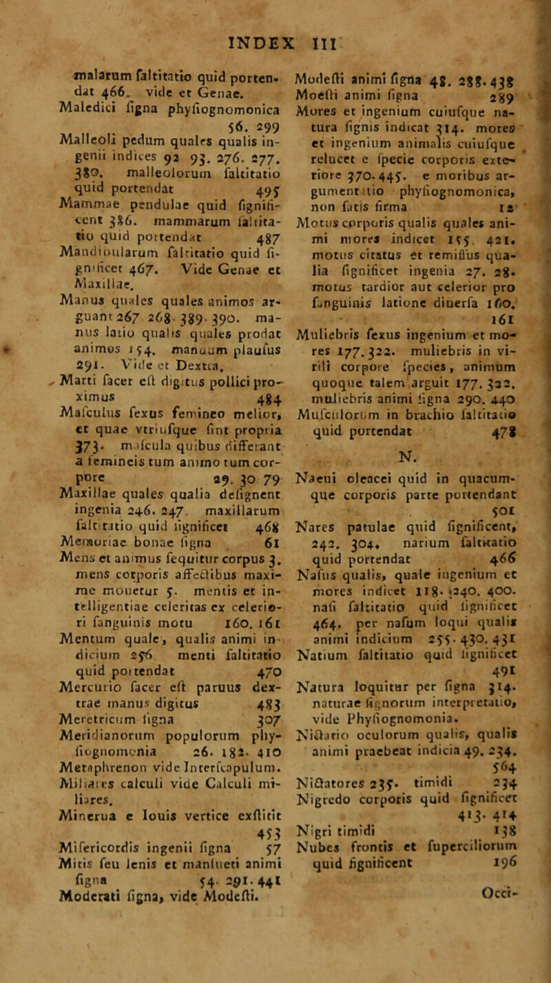 malarum faltitatio quid porten. dat 466. vide et Genae. Maledici Tigna phyfiognomonica 56. 299 Malleoli pedum qualrs qualis in- genii indices 92 93. 276. 277. 3S0. malleolorum faltitatio quid portendat 493 Mammae pendulae quid fignifi- ccnt 386. mammarum Taliita- tio quid pottendat 437 Mandioularum faltitatio quid fi- gmiicct 467. Vide Genae et Maxillae. Manus quales quales animos ar- guant 267 268 389. 390. ma- ntis latio qualis quales prodat animos 134. manuum plaufus 291. Vide et Dextra. - Marti Tacet efl digitus pollici pro- ximus 484 Mafculus fexus femineo melior, et quae vtriufque lint propria 373. nv.lcula quibus differant a femineis tum anuno tum cor- pore 29. 30 79 Maxillae quales qualia delignent ingenia 246. 247 maxillarum faltitatio quid ligniticet 468 Memoriae bonae ligna 61 Mens et animus fequitttr corpus 3. mens corporis affeclibus maxi- me monetur 3. mentis et in- telligentiae celeritas ex celerio- ri fanguinis motu 160. i6t Mentum quale, qualis animi in diciuin 23T» menti faltitatio quid poitendat 470 Mercurio facer eft paruus dex- trae manus digitus 483 Meretricum ligna 307 Meridianorum populorum phy- fiugnomonia 26. 1 g2. 410 Mernphrenon vide Interfcapulum. Miliaics calculi vide Calculi mi- liares. Minerua e louis vertice exflitit 453 Mifericordis ingenii ligna 57 Mitis fcu lenis et manlueti animi figna 34. 291.441 Moderati ligna, vide Modclti. Modelti animi ligna 48. 288.43? Moelti animi Tigna 289 Mores et ingenium cuiufque na- tura Tignis indicat 314. motes et ingenium animalis cuiufque relucet e Ipccie corporis exte- riore 370. 443. e moribus ar- gumentitio phyfiognomonica, non fatis firma 12 Motus corporis qualis quales ani- mi mores indicet 155. 421. motus citatus et remifliis qua- lia fignificet ingenia 27. 28- motus tardior aut celerior pro fanguinis latione diuerfa ifio. 161 Muliebris fexus ingenium et mo- res 177.322. muliebris in vi- rili corpore fpecies, animum quoque talem arguit 177.322. muliebris animi ligna 290. 4.40 Muiculorum in brachio laltitaiio quid portendat 478 N. Naeui oleacei quid in quacum- que corporis parte portendant SOt Nares patulae quid (ignificent, 242. 304. narium falrnatio quid portendat 466 Nafus qualis, quale ingenium et mores indicet 118. 1240. 400. nali faltitatio quid ligniricec 464. per nafum loqui qualia animi indicium 255. 430. 431 Natium faltitatio quid ligniticet 491 Natura loquitur per ligna 314. naturae lignorum interpretatio, vide Phyliognomonia. Nivlatio oculorum qualis, qualis animi praebeat indicia 49. 234. 364 NiQatores 233. timidi 234 Nigredo corporis quid fignificet 413. 414 Nigri timidi i ?8 Nubes frontis et fuperciliorum quid fignificent 196 Occi-