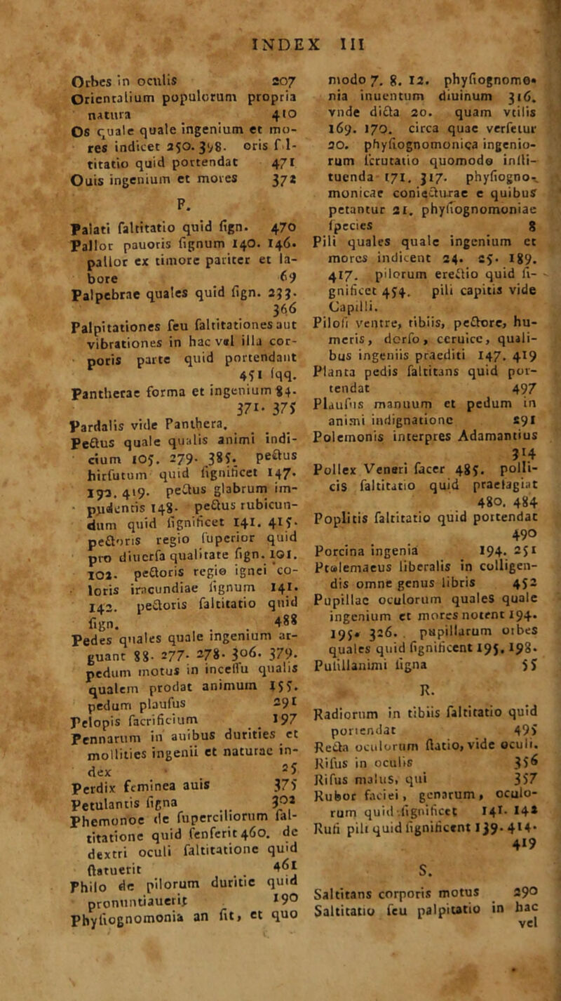 Orbes in oculis 207 Orientalium populorum propria natura 4’° Os quale quale ingenium et mo- res indicet 250.31/8- oris f 1- titatio quid portendat 471 Ouis ingenium et mores 371 P. Palati faltitatio quid (ign. 470 Pallor pauoris lignum 140. 146. pallor ex timore pariter et la- bore (•“) Palpebrae quales quid lign. 233. 36 6 Palpitationes feu faltitationesaut vibrationes in hac vel illa cor- poris parte quid portendant 45» <qq. Pantherae forma et ingenium «4. 37i- 37S Pardalis vide Panthera. Pettus quale qualis animi indi- cium 105. 279. 385. pe&us hirfutum quid iigniticet 147. 192. 419. pedus glabrum im- pyidcncis 148- pedus rubicun- dum quid Iigniticet 141. 415- pedoris regio fuperior quid pro diucrfa qualitate lign. 101. 102. pedoris regie ignei 'co- loris iracundiae lignum 141. 142. pedoris faltitatio quid fign. . . 488 Pedes quales quale ingenium ar- guant 88- 277- 278- 3°6- 379. pedum motus in incetfu qualis qualem prodat animum 155. pedum plaufus 291 Pelopis facrilicium . _ »97 Pennarum in auibus durities et mollities ingenii et naturae in- dex _ 5 5 Perdix feminea auis 375 Petulantis figna 3°* Phemonoe de fuperciliorum fal- titationc quid (enfcrit46o. dc dextri oculi faltitatione quid ftgtuerit 4^1 Philo de pilorum duritie quid pronuntiauerit »9° Phyliognomonia an fit, et quo modo 7. g. 12. phyfiognomo* nia inuentum diuinum 316. vnde dida 20. quam vtilis 169. 170. circa quae verfetur 30. phyltognomonica ingenio- rum fcrutatio quomodo inlli- tuenda 171. 317. phyliogno- monicae coniedurae e quibus petantur 21. phylTognomoniae ipecics 8 Pili quales quale ingenium cc mores indicent 24. 25. 189. 417. pilorum eredio quid ft- gnificet 454. pili capitis vide Capilli. Piloli ventre, tibiis, pedore, hu- meris, derfo, ccruicc, quali- bus ingeniis praediti 147. 419 Planta pedis faltitans quid por- tendat 497 Plaufus manuum ct pedum in animi indignatione S91 Polemonis interpres Adamandus Pollex Venari facer 485. polli- cis faltitatio quid praelagiat 480. 484 Poplitis faltitatio quid poitendat 490 Porcina ingenia 194. 251 Ptolemaeus liberalis in colligen- dis omne genus libris 452 Pupillae oculorum quales quale ingenium et mores notent 194. 195* 326. papillarum oibes quales quid lignilicent 195,193. Pulillanimi ligna 5J R. Radiorum in tibiis faltitatio quid ponendae 495 Reda oculorum (latio, vide oculi. Rilus in oculis 35^ Rifus malus, qui 357 Rubor faciei, genarum, oculo- rum quid Iigniticet 14C 14* Ruli pili quid lignilicent 139- 4l4* 419 S. Saltitans corporis motus 29° Salticatio feu palpitatio in hac vel