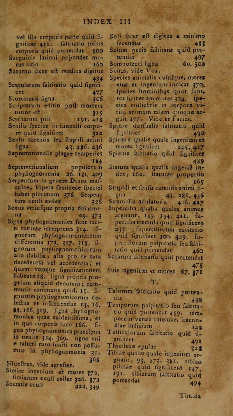 vel illa corporis parte quid fi- gnificet 4J£. faltitatio totius corporis quid portendat 500 Sanguinis lationi refpondet mo- tus latio 160 Saturno facet eft medius digitus 484 Scapularum faltitatio quid fignifi- cet 47 7 Scortatoris figna 306 Scriptorum editio poft mortem tutior eft 31 3 Scytharum pili 19T. 41 ii Senilis fpecies in iuuenili corpo- re quid ilgnificet 322 Senlu carentis leu ftupidi animi figna 43. 286. 436 Sepcemtrionalis plagae temperies I84 Septemtrionalium populorum phyliognomonia 26. Igi. 409 Serpentum in genere Draco maf- culae, Vipera femineae fpeciei habet plurimum 376 Serpens tum oculi exiles 326 Sexus vtriufque propria difcrimi- na 29. 373 Signa phyfiognomonica funt taci- ti naturae interpretes 314. li- gnorum phyliognomonicorum differentia 172. 317. 318. li- gnorum phyfiognomonicorum alia Habilia, alia pro re nara decedentia vel accedentia; et quam vtraque fignificationem habeant ig. figna propria pro- prium aliquid denotant; com- munia commune quid, 15. fi- gnorum phyfiognomicorum de- lectus vt inftituendus 13, 88.166.319. figna phyfiogno- monica quae euidentifiima, et in quo corporis loco 166. li- gna phyfiognomonica praecipua in oculis 324. 369, figno vni e talteri tuto inniti non polfu- tnus in phyfiognomonia 31. ... „ 368 Siluetlres, vide agrefles. Simiae ingenium et mores 372. fimiarum oculi exiles 326. 372 Socratis oculi 333, ^ Soli facer eft digitus a minimo fecuindus 483 Solum pedis faltitans quid por- tendat 497 Somnolenti figna 60. 303 Sonus, vide Vox. Species animalis cuiufque, mores eius et ingenium indicat 370^ fpecies hominibus quot funt» tet funt etiam mores 324. fpe- cies muliebris in corpore vi- rili, animum talem quoque ar* guit 177. Vide et Facies. Spin.ie dorfualis faltitatio quid fignificet 490 Spiritus qualis quale ingenium et mores lighificet 2427 Splenis faltitatio quid fignilicet 489 Statura qualis qualis ingenii inr dex, 160. Itaturae proportio l6j Stupidi et fenfu carentis animi fi- li™ 4?. =86. 43« SubnnlTio adulatoria 416. 427 Supercilia qualia quales animos arguant, 149. J94. 4.21. fu. per.ilia tremula quid fignificenf 233. . fuperciiiorum excitatio quid fignilicet 200. 329. fu- peroliorum palpitatio leu falti- tatio quid poitendat 460 Surarum faltitatio quid portendat - ■ - . 47S Suis ingenium et mores 67. 371 Talorum 'faltitatio quid porten- dat 498 Temporum palpitatio feu faltira- tio quid portendat 459. tem« porum venae intenlae, iracun- diae indicium 143 Tefticulorum faltitatio quid fi- gnificet qyi Tliyefieae epulae Tibiae quales quale ingenium ar- guam, 93. 272. 381. tibiae pilolae quid fignificent 147. 191. tibiarum faltitatio quid portendat Timida