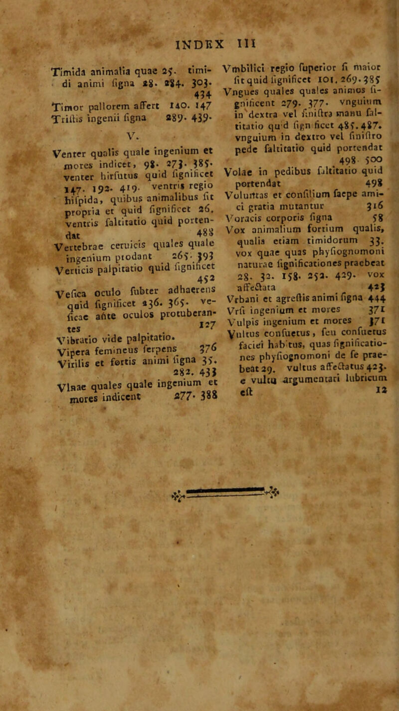 Timida animalia quae 25. timi- di animi figna 2g. »84- 3°3’ 434 Timor pallorem affert 140. 147 TrilEs ingenii ligna 289- 439- V. Venter qualis quale ingenium et xnores indicet» 98’ -7J-385 venter hirfutus quid lignibicct 147- 193- 4*9’ ventr'.* re6'° hifpida, quibus animalibus iit propria et quid fignificet 2(5. ventris faltitatio quid porten- dat 48 S Vertebrae ceruicis quales quale ingenium ptodant . 265. 393 Verticis palpitatio quid fignificet 452 Ve fica oculo fubter adhaerens qaid fignificet 436. 365- ve ficae ab te oculos protuberan- tes . 1‘7 Vibratio vide palpitatio. Vipera femineus fer? ens. 37« Virilis et fortis animi ligna 35. 282. 43J Vittae quales quale ingenium et mores indicent 277• 388 Vmbilici regio (aperior fi maior fiCquid fignificet 101.269.385 Vngucs quales quales animos fi- gnilicent 279. 377- vnguium in'dextra vel finiftra manu fal- titatio qu d fign licet 481.487. vnguium in dextro vel finiflro pede faltitatio quid portendat 498 500 Volae in pedibus faltitatio quid portendat 498 Volurrtas et confilium faepe ami- ci gratia mutantur 316 Voracis corporis figna 58 Vox animalium fortium qualis, qualia etiam timidorum 33. vox quae quas pbyfiognomoni naturae lignificationes praebeat 2g. 32. IJ8. 252. 429- vo* affeflata 4*3 Vrbani et agreflis animi figna 444 Vrfi ingenium et mores 371 Vulpis ingenium et mores J7£ Vultus confuetus, feu confuetus faciei hab tus, quas fignificatio- nes pbyfiognomoni de fe prae- beat 29. vultus affectatus 423. e vultu argumentari lubricum elt I»