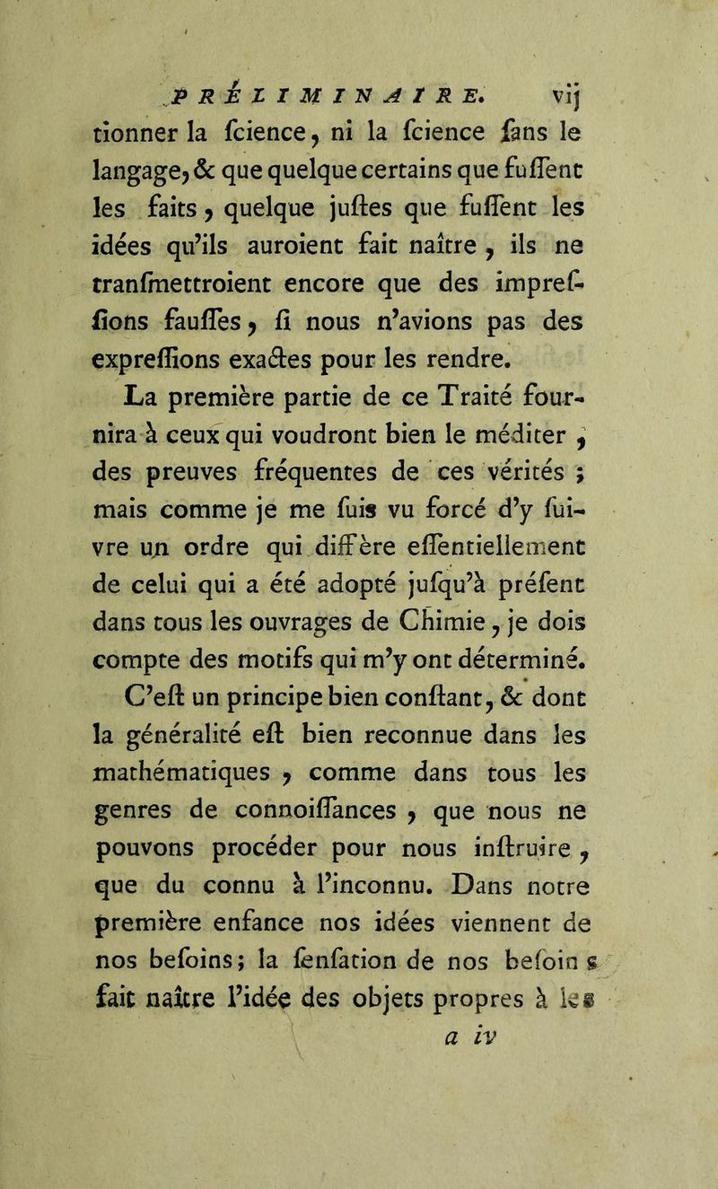 P rÉZIMTN^ZRE. vij tîonner la fcience^ nî la fcience fans le langage^ & que quelque certains que fuflent les faits y quelque juftes que fuflent les idées qu’ils auroient fait naître y ils ne tranfmettroient encore que des impreC- fions faufles y fî nous n’avions pas des expreffions exaâes pour les rendre. La première partie de ce Traité four- nira à ceux qui voudront bien le méditer y des preuves fréquentes de ces vérités ; mais comme je me fuis vu forcé d’y fui- vre u;i ordre qui diffère elfentiellement de celui qui a été adopté jufqu’à préfent dans tous les ouvrages de Chimie y je dois compte des motifs qui m’y ont déterminé. C’eft un principe bien confiant, & dont la généralité eft bien reconnue dans les mathématiques y comme dans tous les genres de connoilTances , que nous ne pouvons procéder pour nous infiruire , que du connu à l’inconnu. Dans notre première enfance nos idées viennent de nos befoins; la iènfation de nos befoin s fait naître l’idée des objets propres à kg a IV