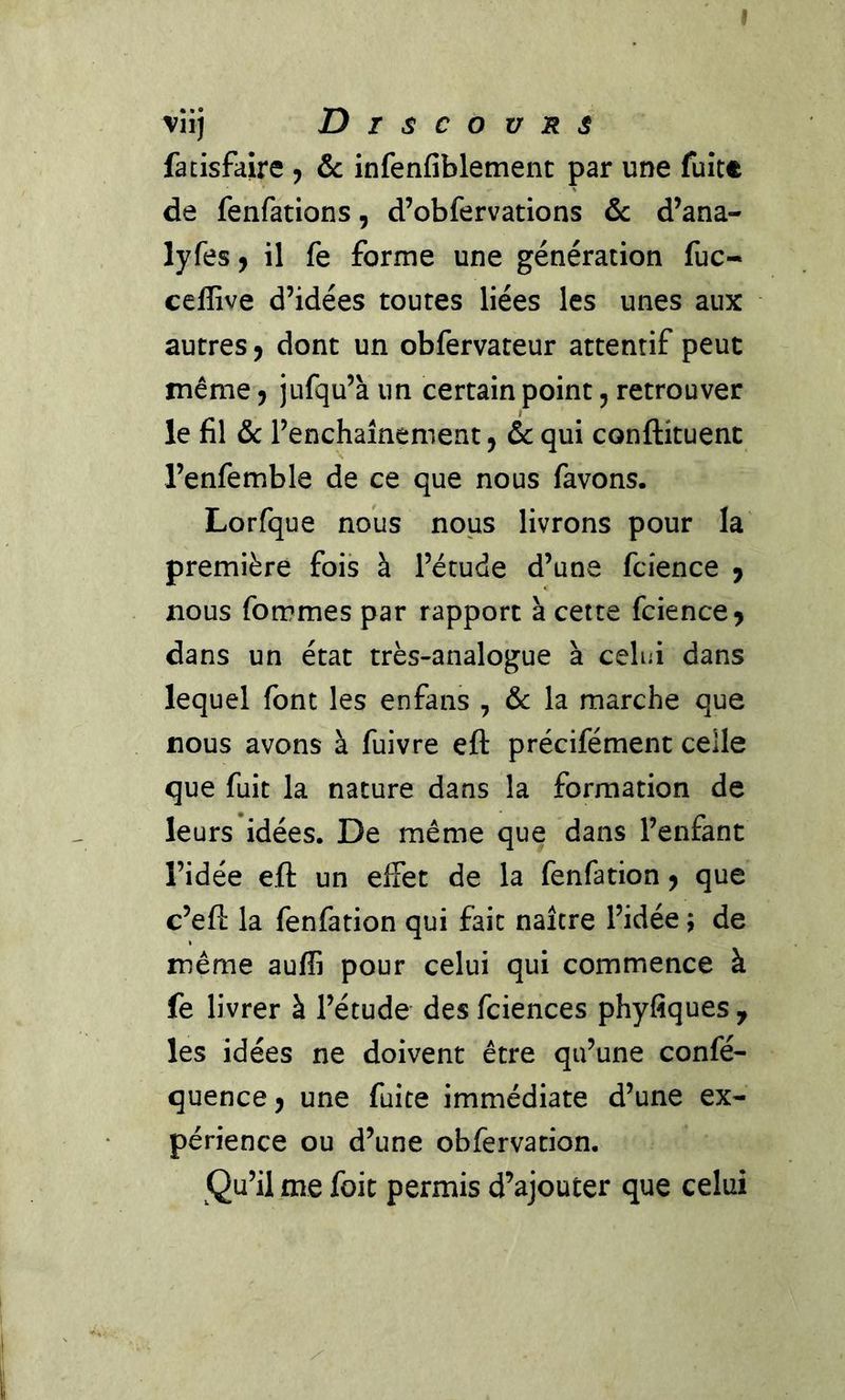fatisfaire ^ & infenfiblement par une fuite de fenfations, d’obfervations ôc d’ana- lyfes 9 il fe forme une génération fuc- ceffive d’idées toutes liées les unes aux autres j dont un obfervateur attentif peut même 5 jufqu’à un certain point 5 retrouver le fil &c l’enchaînement ^ ôc qui conftituent l’enfemble de ce que nous favons. Lorfque nous nous livrons pour la première fois à l’étude d’une fcîence j nous fommespar rapport à cette fcience^ dans un état très-analogue à cehii dans lequel font les enfans , & la marche que nous avons à fuivre eft précifément celle que fuit la nature dans la formation de leurs idées. De même que dans l’enfant l’idée eft un effet de la fenfation ^ que c’eft la fenfation qui fait naître l’idée ; de même auffi pour celui qui commence à fe livrer à l’étude des fciences phyfiques , les idées ne doivent être qu’une confé- quencC) une fuite immédiate d’une ex- périence ou d’une obfervation. Qu’il me foie permis d’ajouter que celui