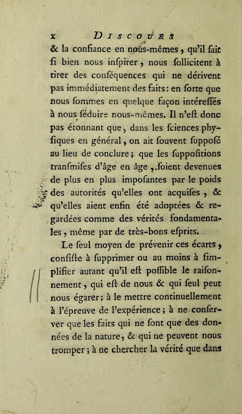 .-A & la confiance en npûs-mêmes ^ qu’il fait fî bien nous infpifer ^ nous follicitent à tirer des conféquences qui ne dérivent pas immédiatement des faits; en forte que nous fommes en quelque façon intérefles à nous réduire nous-mêmes. II n’eft donc pas étonnant que, dans les fciences phy- lîques en général y on ait fouvent fuppofé au lieu de conclure ; que les fuppofîtions tranfmifes d’âge en âge ,.foient devenues . i* de plus en plus impofantes par le poids des autorités qu’elles ont acquifes , & qu’elles aient enfin été adoptées & re- gardées comme des vérités fondamenta- les y même par de très-bons efprits. Le feul moyen de prévenir ces écarts y confîfte à fupprimer ou au moins à fim- plifier autant qu’il eft poffible le raifon- nement y qui eft de nous & qui feul peut nous égarer; à le mettre continuellement à l’épreuve de l’expérience ; à ne confer- ver que les faits qui ne font que des don- nées de la nature J & qui ne peuvent nous tromper ; à ne chercher la vérité que dans