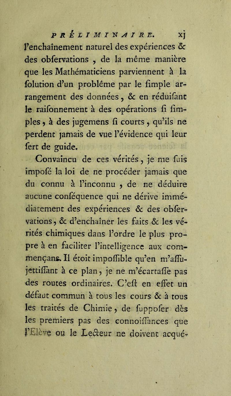 P n^LlMI'^AIRE. xj renchaînemenc naturel des expériences Sc des obfervations , de la même manière que les Mathématiciens parviennent à la folution d^un problème par le fimple ar- rangement des données j & en réduifanc le raifonnemenc à des opérations lî Am- ples 9 à des jugemens fi courts y qu’ils ne perdent jamais de vue l’évidence qui leur fert de guide. Convaincu de ces vérités ^ je me fuis impofé la loi de ne procéder jamais que du connu à l’inconnu y de ne déduire aucune conféquence qui ne dérive immé- diatement des expériences & des obler- vations y &c d’enchaîner les faits & les vé- rités chimiques dans l’ordre le plus pro- pre à en faciliter l’intelligence aux corn- mençans. Il étoit impoffible qu’en m’aflu- jettifîànt à ce plan^ je ne m’écarrafle pas des routes ordinaires. C’efl: en effet un défaut commun à tous les cours & à tous les traités de Chimie y de fuppofer dès les premiers pas des connoifiances que l’Elève ou le Eedeur ne doivent acquêt