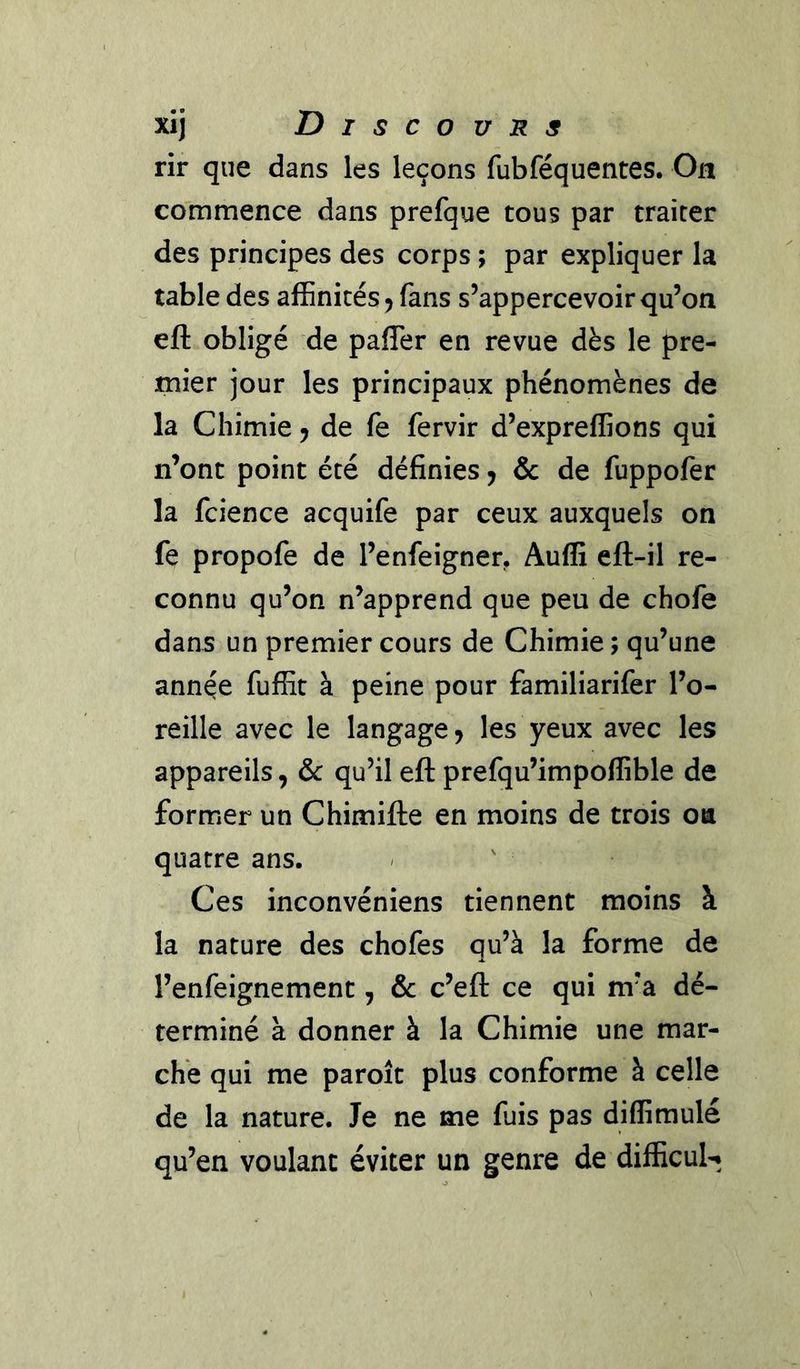 rir que dans les leçons fubféquentes. On commence dans prefque tous par traiter des principes des corps ; par expliquer la table des affinités ^ fans s’appercevoir qu’on eft obligé de pafTer en revue dès le pre- mier jour les principaux phénomènes de la Chimie ^ de fe fervir d’expreffions qui n’ont point été définies j & de fuppofer la fcience acquife par ceux auxquels on fe propofe de l’enfeignen Audi eft-il re- connu qu’on n’apprend que peu de chofe dans un premier cours de Chimie ; qu’une année fuffit à peine pour familiarifer l’o- reille avec le langage ^ les yeux avec les appareils, & qu’il eft prefqu’impoffible de former un Chimifte en moins de trois oa quatre ans. Ces inconvéniens tiennent moins à la nature des chofes qu’à la forme de l’enfeignement, & c’eft ce qui m’a dé- terminé à donner à la Chimie une mar- che qui me paroît plus conforme à celle de la nature. Je ne me fuis pas diffimulé qu’en voulant éviter un genre de difficuK